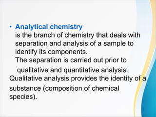 • Analytical chemistry
is the branch of chemistry that deals with
separation and analysis of a sample to
identify its components.
The separation is carried out prior to
qualitative and quantitative analysis.
Qualitative analysis provides the identity of a
substance (composition of chemical
species).
 
