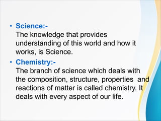 • Science:-
The knowledge that provides
understanding of this world and how it
works, is Science.
• Chemistry:-
The branch of science which deals with
the composition, structure, properties and
reactions of matter is called chemistry. It
deals with every aspect of our life.
 