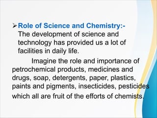ØRole of Science and Chemistry:-
The development of science and
technology has provided us a lot of
facilities in daily life.
Imagine the role and importance of
petrochemical products, medicines and
drugs, soap, detergents, paper, plastics,
paints and pigments, insecticides, pesticides
which all are fruit of the efforts of chemists.
 