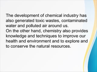 The development of chemical industry has
also generated toxic wastes, contaminated
water and polluted air around us.
On the other hand, chemistry also provides
knowledge and techniques to improve our
health and environment and to explore and
to conserve the natural resources.
 