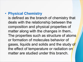 • Physical Chemistry
is defined as the branch of chemistry that
deals with the relationship between the
composition and physical properties of
matter along with the changes in them..
The properties such as structure of atoms
or formation of molecules behavior of
gases, liquids and solids and the study of
the effect of temperature or radiation on
matter are studied under this branch.
 