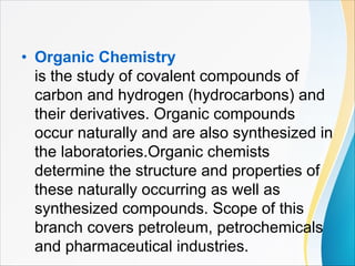 • Organic Chemistry
is the study of covalent compounds of
carbon and hydrogen (hydrocarbons) and
their derivatives. Organic compounds
occur naturally and are also synthesized in
the laboratories.Organic chemists
determine the structure and properties of
these naturally occurring as well as
synthesized compounds. Scope of this
branch covers petroleum, petrochemicals
and pharmaceutical industries.
 