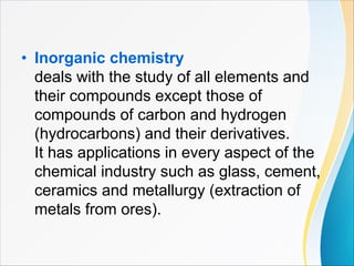 • Inorganic chemistry
deals with the study of all elements and
their compounds except those of
compounds of carbon and hydrogen
(hydrocarbons) and their derivatives.
It has applications in every aspect of the
chemical industry such as glass, cement,
ceramics and metallurgy (extraction of
metals from ores).
 