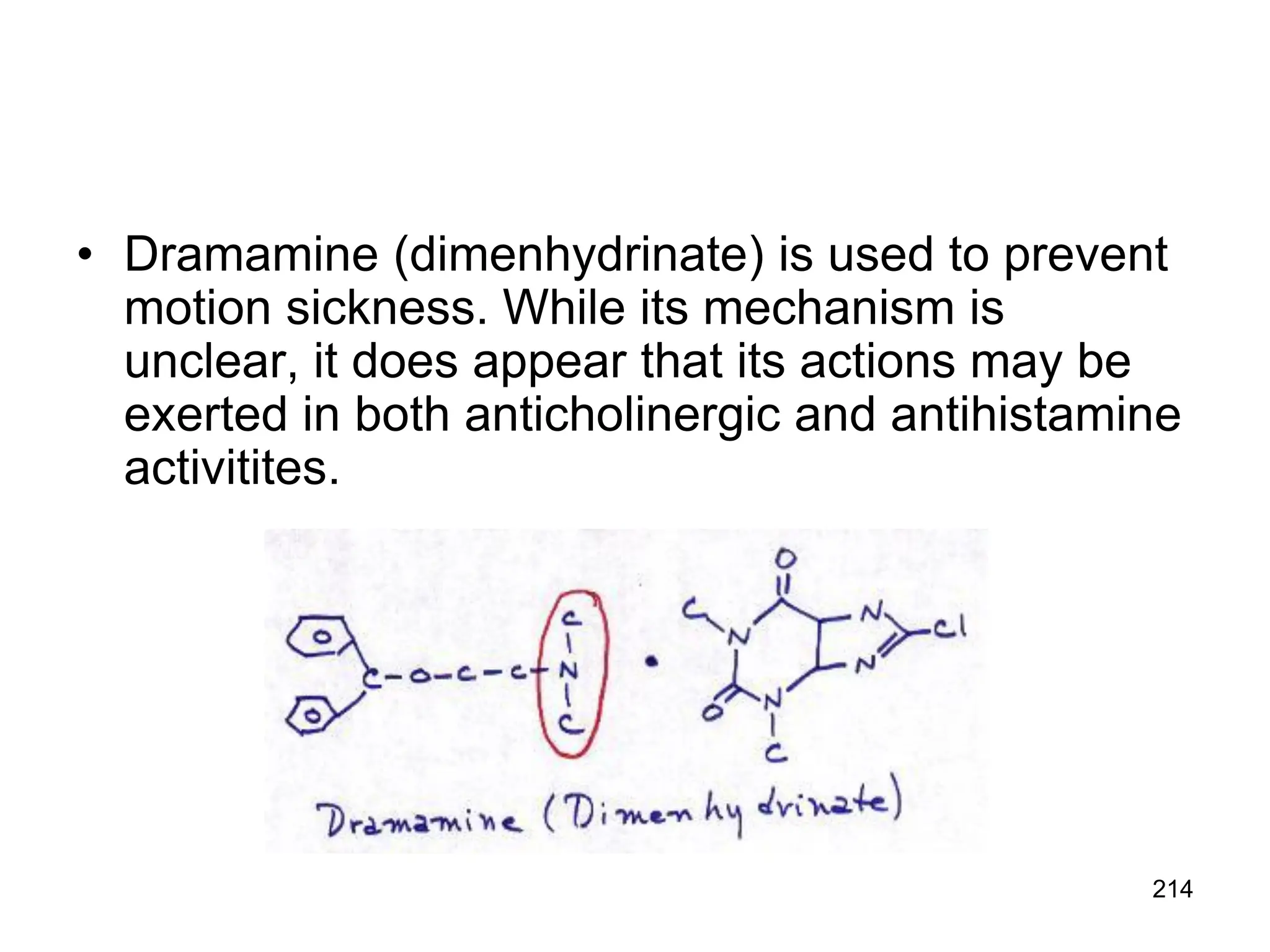 214
• Dramamine (dimenhydrinate) is used to prevent
motion sickness. While its mechanism is
unclear, it does appear that its actions may be
exerted in both anticholinergic and antihistamine
activitites.
 