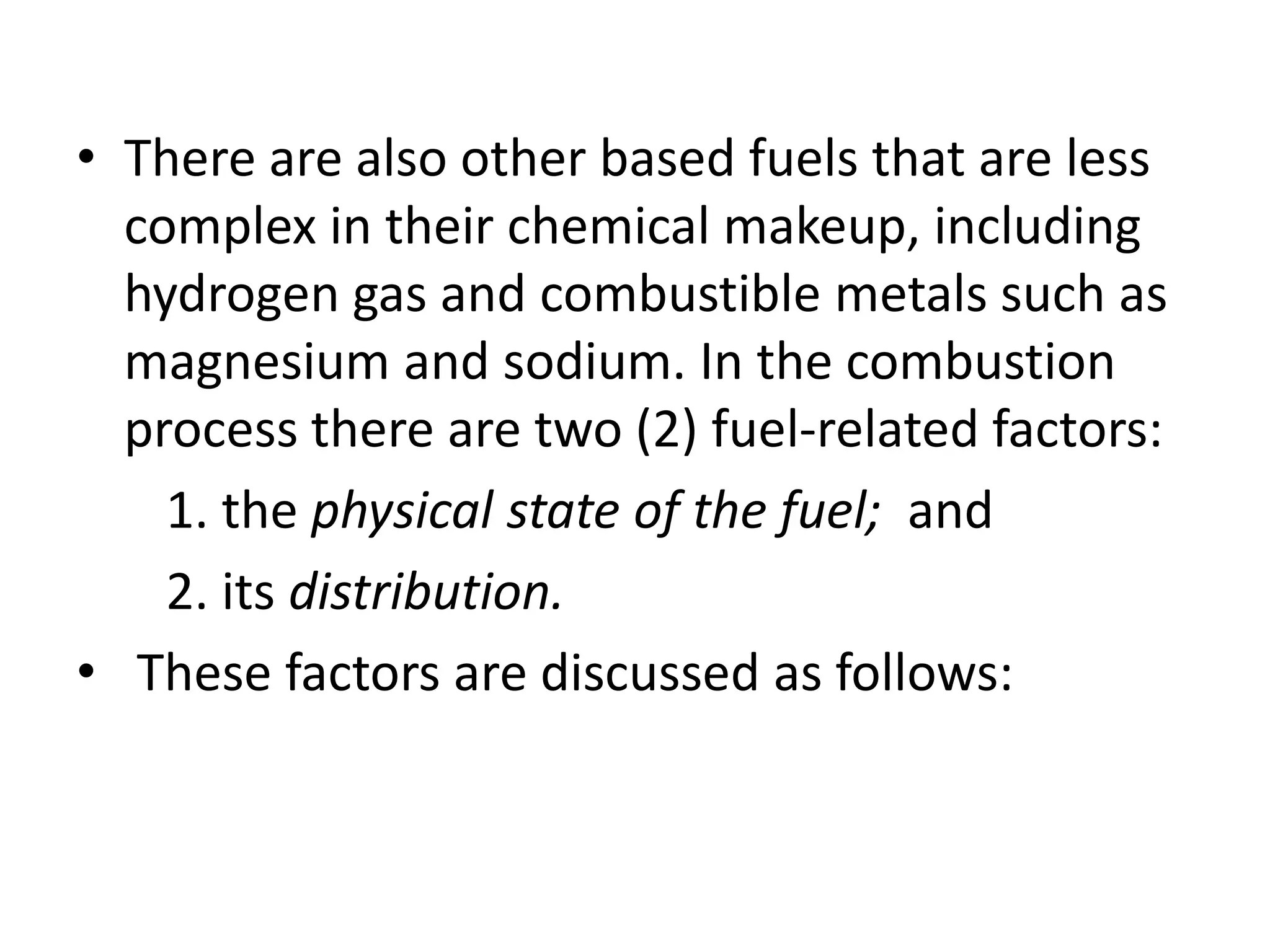 • There are also other based fuels that are less 
complex in their chemical makeup, including 
hydrogen gas and combustible metals such as 
magnesium and sodium. In the combustion 
process there are two (2) fuel-related factors: 
1. the physical state of the fuel; and 
2. its distribution. 
• These factors are discussed as follows: 
 