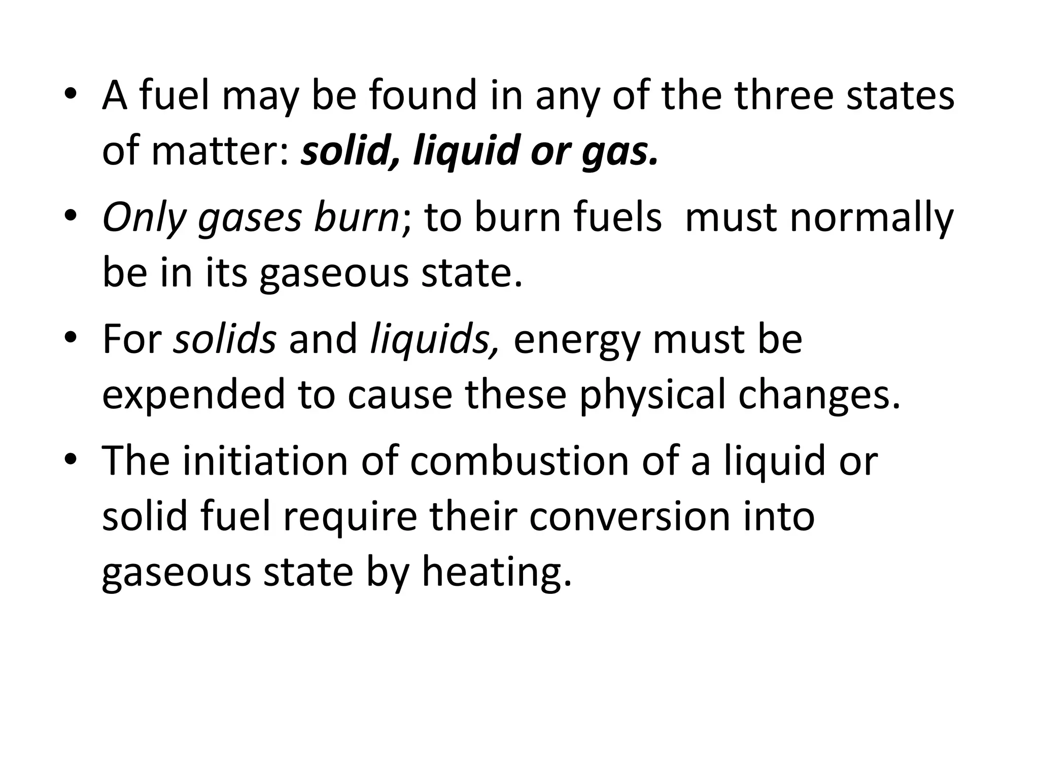 • A fuel may be found in any of the three states 
of matter: solid, liquid or gas. 
• Only gases burn; to burn fuels must normally 
be in its gaseous state. 
• For solids and liquids, energy must be 
expended to cause these physical changes. 
• The initiation of combustion of a liquid or 
solid fuel require their conversion into 
gaseous state by heating. 
 