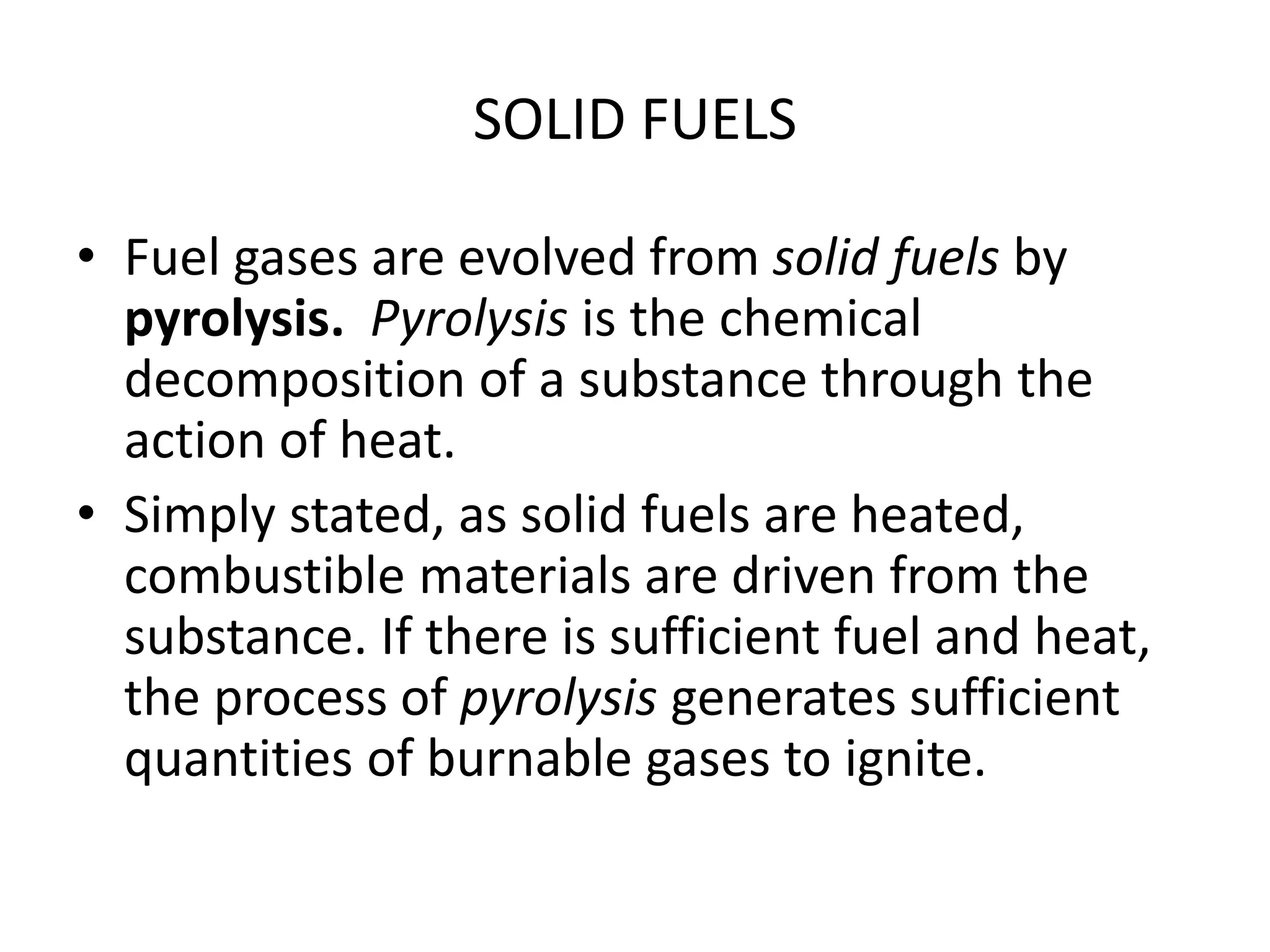 SOLID FUELS 
• Fuel gases are evolved from solid fuels by 
pyrolysis. Pyrolysis is the chemical 
decomposition of a substance through the 
action of heat. 
• Simply stated, as solid fuels are heated, 
combustible materials are driven from the 
substance. If there is sufficient fuel and heat, 
the process of pyrolysis generates sufficient 
quantities of burnable gases to ignite. 
 