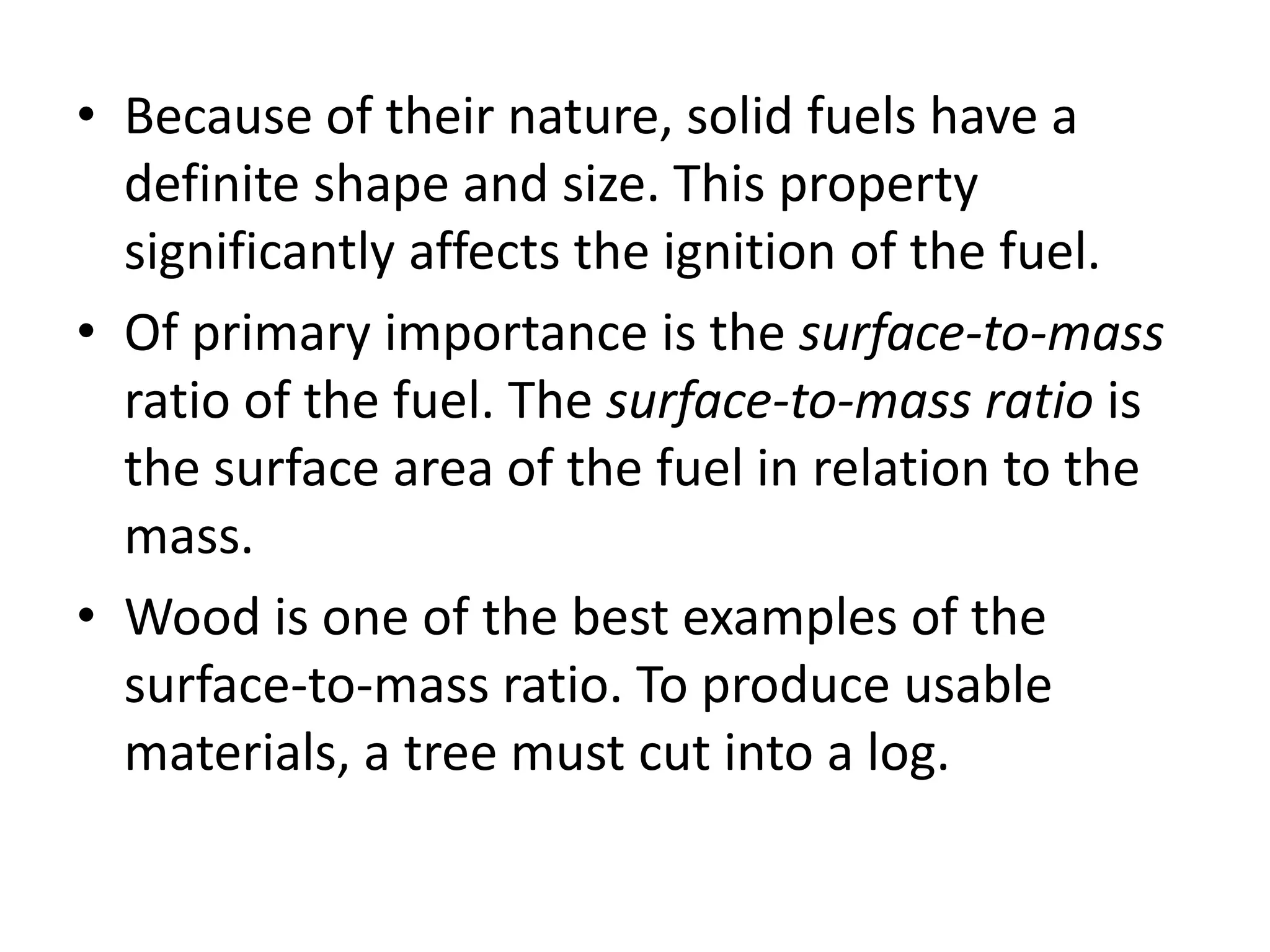 • Because of their nature, solid fuels have a 
definite shape and size. This property 
significantly affects the ignition of the fuel. 
• Of primary importance is the surface-to-mass 
ratio of the fuel. The surface-to-mass ratio is 
the surface area of the fuel in relation to the 
mass. 
• Wood is one of the best examples of the 
surface-to-mass ratio. To produce usable 
materials, a tree must cut into a log. 
 
