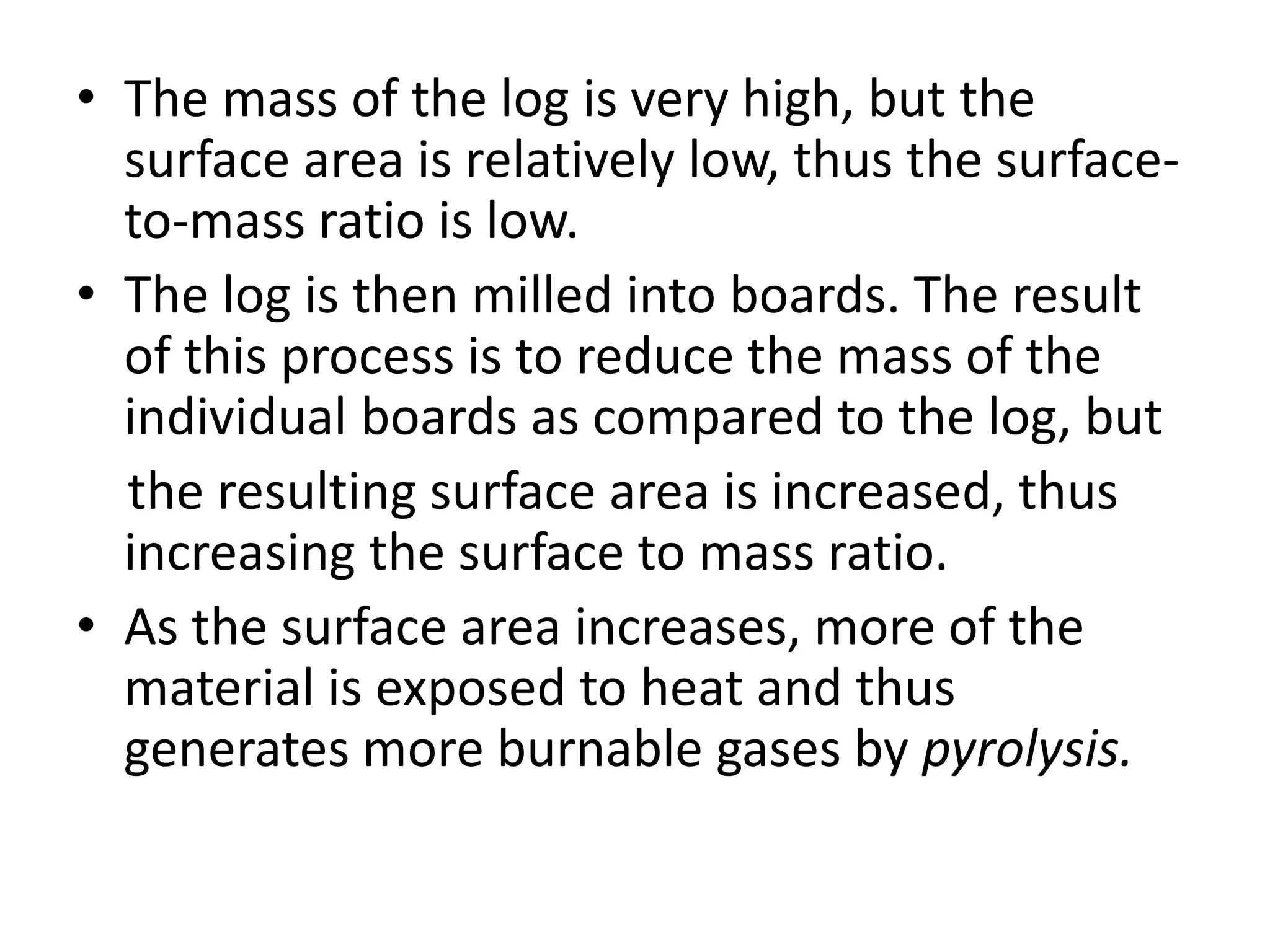 • The mass of the log is very high, but the 
surface area is relatively low, thus the surface-to- 
mass ratio is low. 
• The log is then milled into boards. The result 
of this process is to reduce the mass of the 
individual boards as compared to the log, but 
the resulting surface area is increased, thus 
increasing the surface to mass ratio. 
• As the surface area increases, more of the 
material is exposed to heat and thus 
generates more burnable gases by pyrolysis. 
 