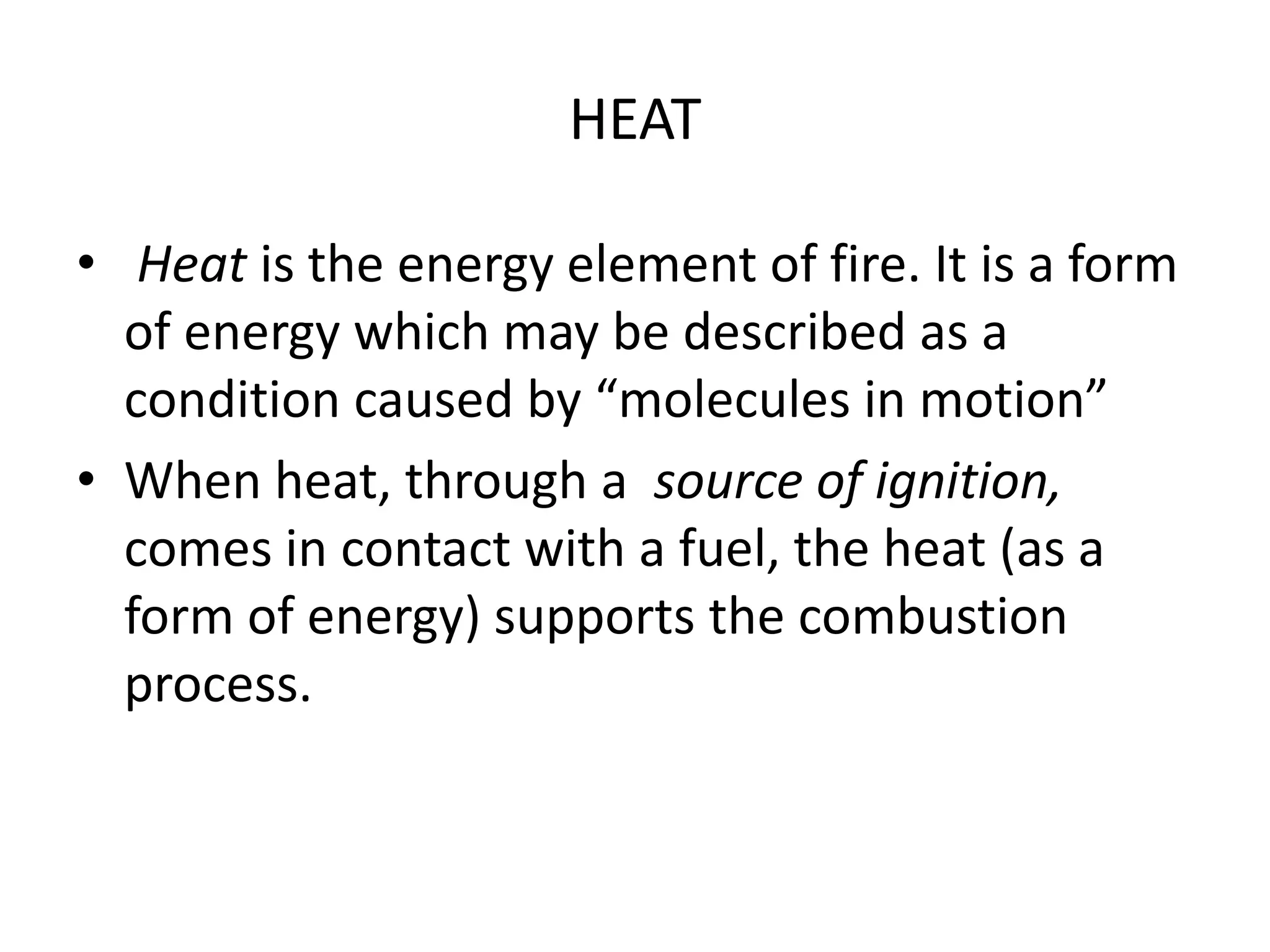 HEAT 
• Heat is the energy element of fire. It is a form 
of energy which may be described as a 
condition caused by “molecules in motion” 
• When heat, through a source of ignition, 
comes in contact with a fuel, the heat (as a 
form of energy) supports the combustion 
process. 
 