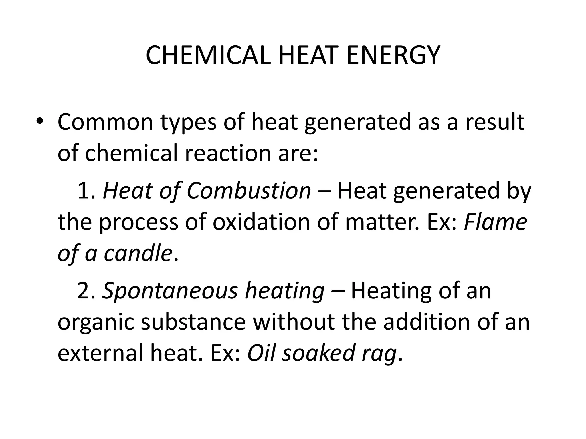CHEMICAL HEAT ENERGY 
• Common types of heat generated as a result 
of chemical reaction are: 
1. Heat of Combustion – Heat generated by 
the process of oxidation of matter. Ex: Flame 
of a candle. 
2. Spontaneous heating – Heating of an 
organic substance without the addition of an 
external heat. Ex: Oil soaked rag. 
 