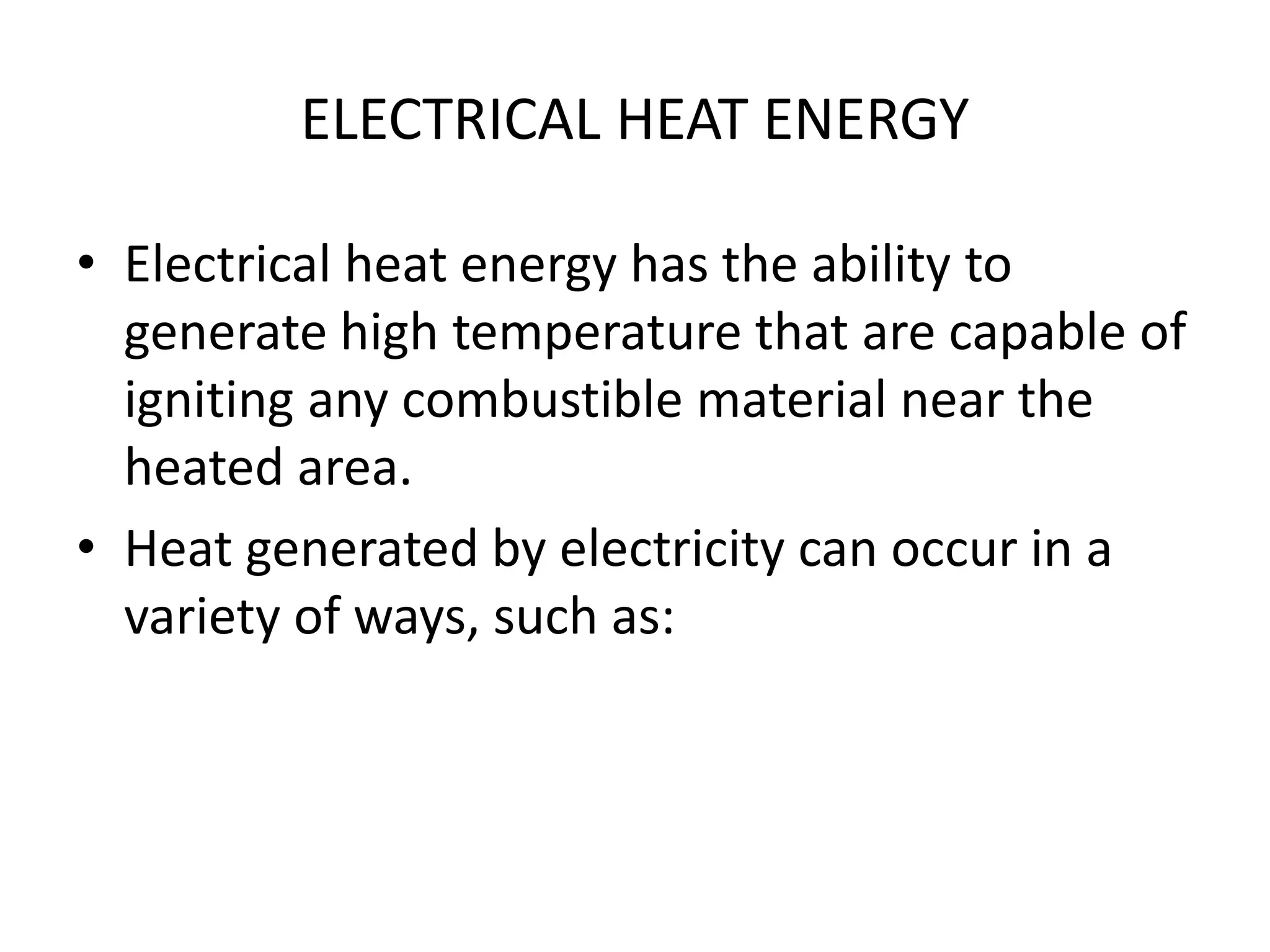 ELECTRICAL HEAT ENERGY 
• Electrical heat energy has the ability to 
generate high temperature that are capable of 
igniting any combustible material near the 
heated area. 
• Heat generated by electricity can occur in a 
variety of ways, such as: 
 