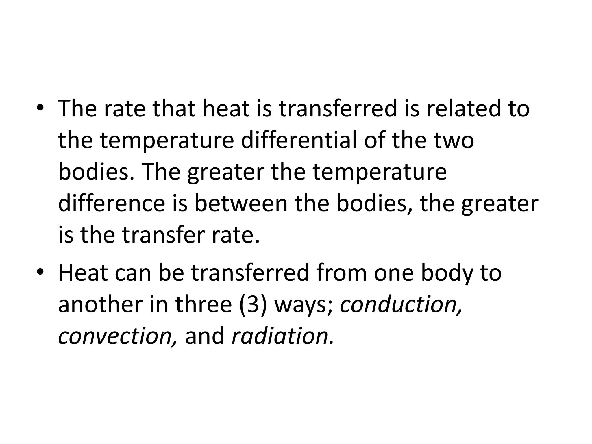 • The rate that heat is transferred is related to 
the temperature differential of the two 
bodies. The greater the temperature 
difference is between the bodies, the greater 
is the transfer rate. 
• Heat can be transferred from one body to 
another in three (3) ways; conduction, 
convection, and radiation. 
 