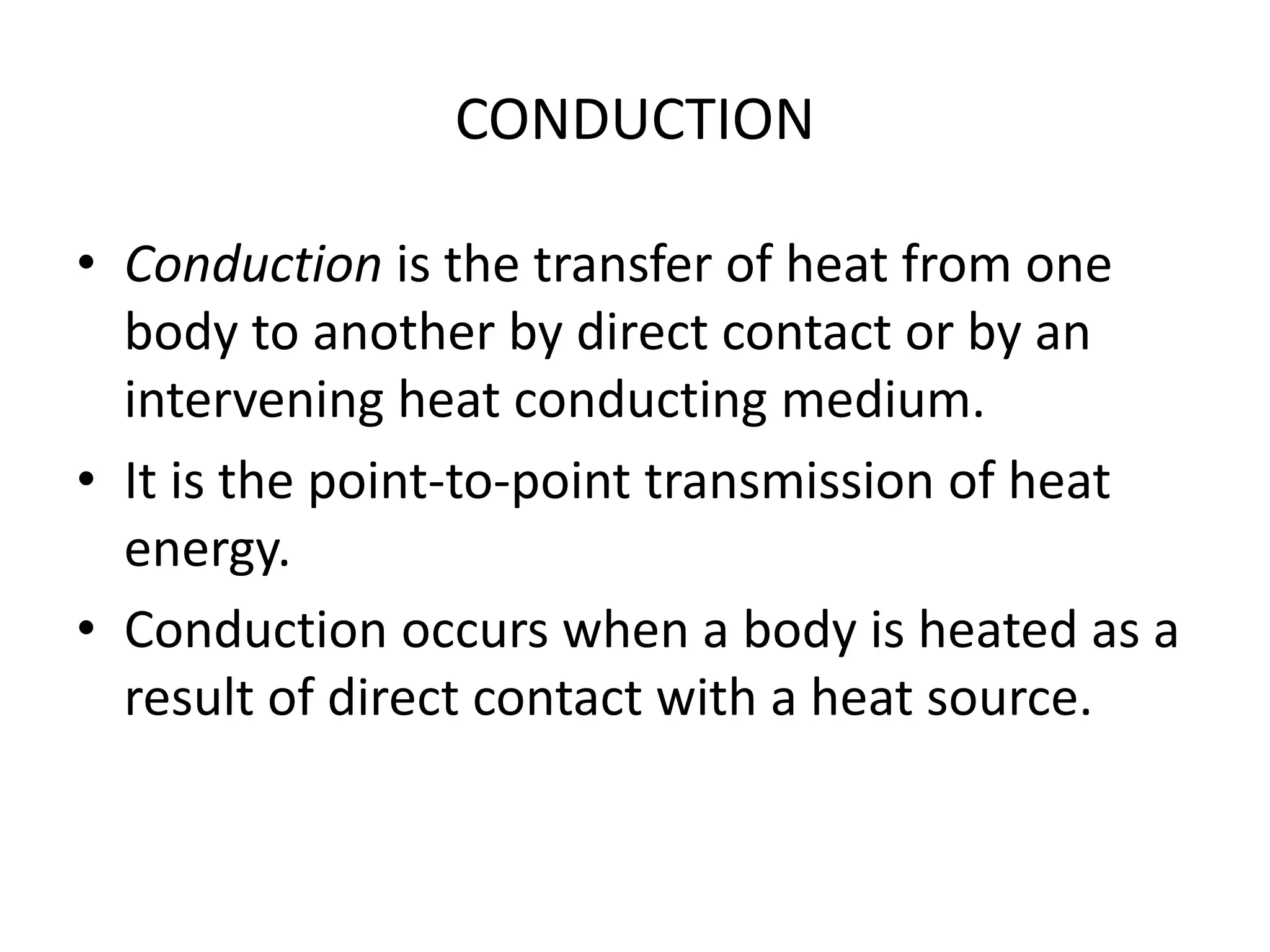 CONDUCTION 
• Conduction is the transfer of heat from one 
body to another by direct contact or by an 
intervening heat conducting medium. 
• It is the point-to-point transmission of heat 
energy. 
• Conduction occurs when a body is heated as a 
result of direct contact with a heat source. 
 