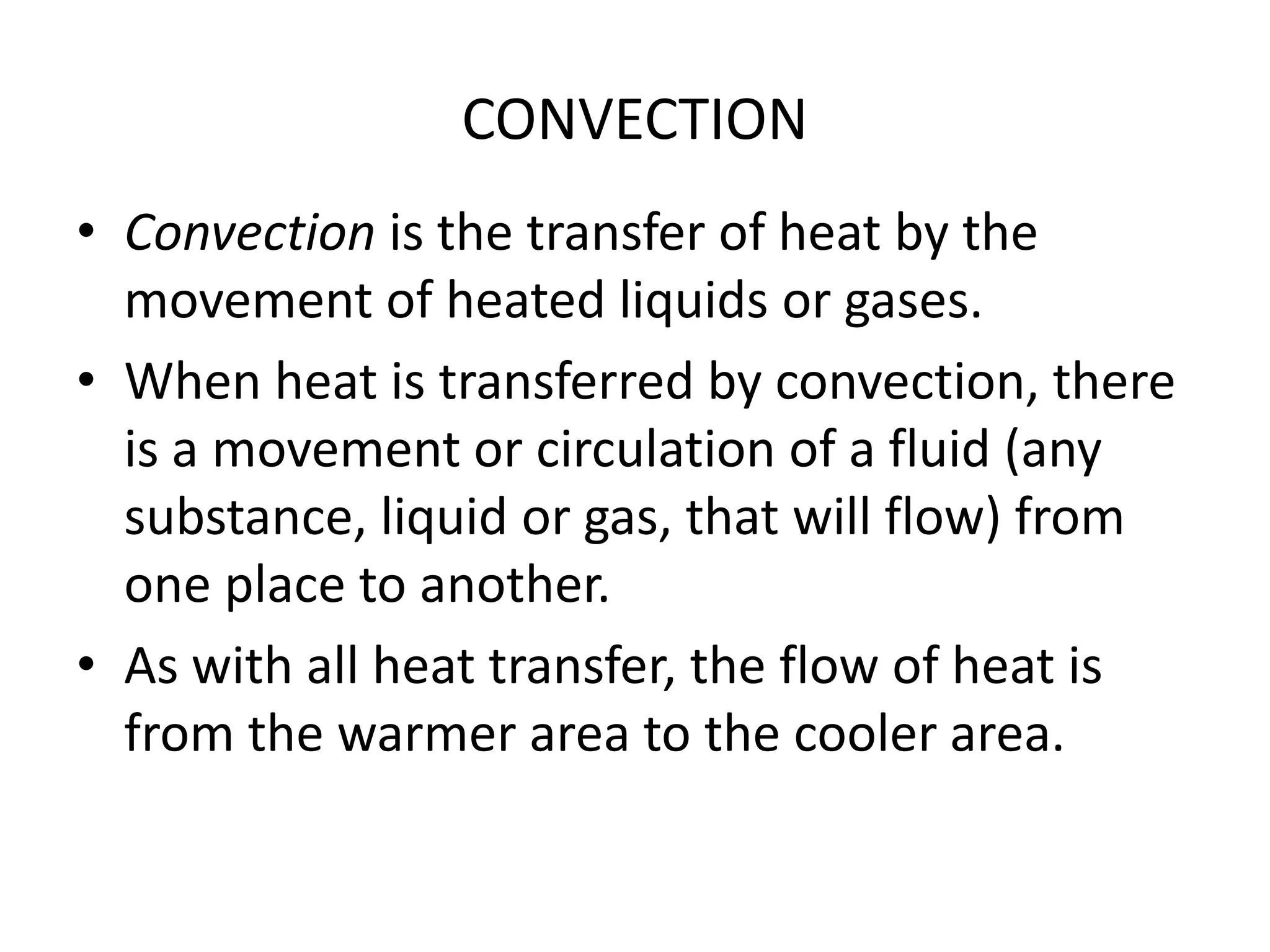 CONVECTION 
• Convection is the transfer of heat by the 
movement of heated liquids or gases. 
• When heat is transferred by convection, there 
is a movement or circulation of a fluid (any 
substance, liquid or gas, that will flow) from 
one place to another. 
• As with all heat transfer, the flow of heat is 
from the warmer area to the cooler area. 
 