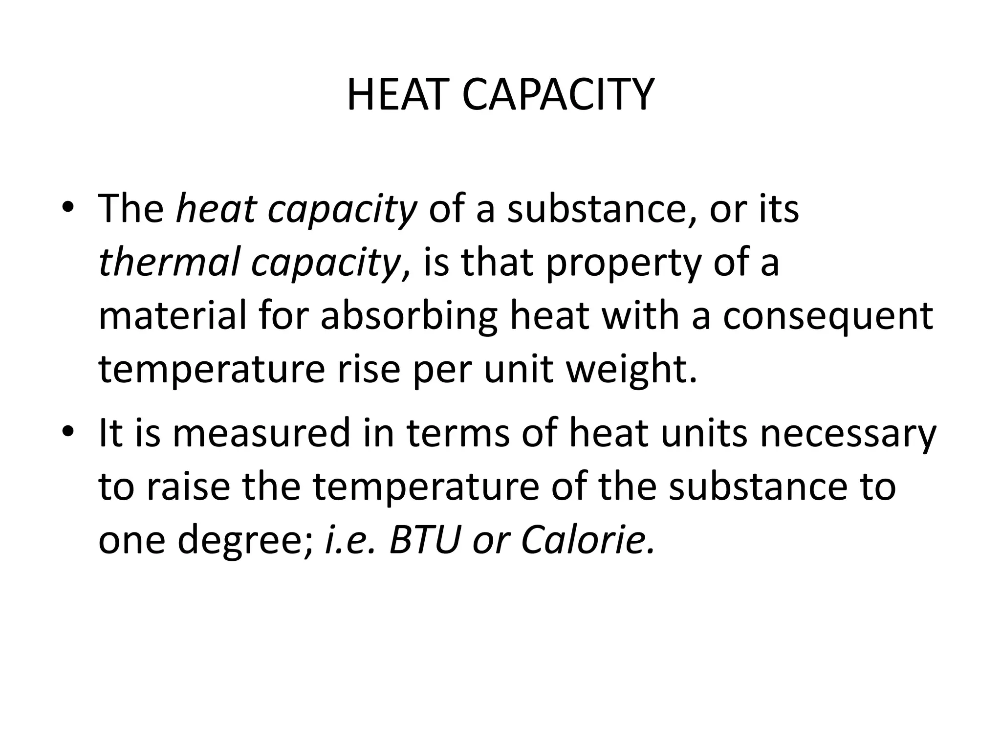 HEAT CAPACITY 
• The heat capacity of a substance, or its 
thermal capacity, is that property of a 
material for absorbing heat with a consequent 
temperature rise per unit weight. 
• It is measured in terms of heat units necessary 
to raise the temperature of the substance to 
one degree; i.e. BTU or Calorie. 
 