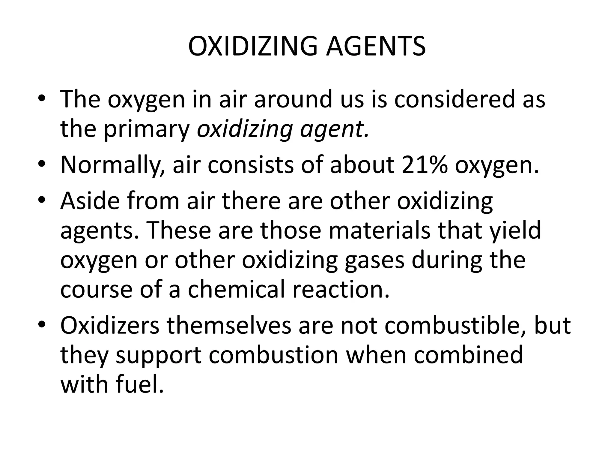 OXIDIZING AGENTS 
• The oxygen in air around us is considered as 
the primary oxidizing agent. 
• Normally, air consists of about 21% oxygen. 
• Aside from air there are other oxidizing 
agents. These are those materials that yield 
oxygen or other oxidizing gases during the 
course of a chemical reaction. 
• Oxidizers themselves are not combustible, but 
they support combustion when combined 
with fuel. 
 