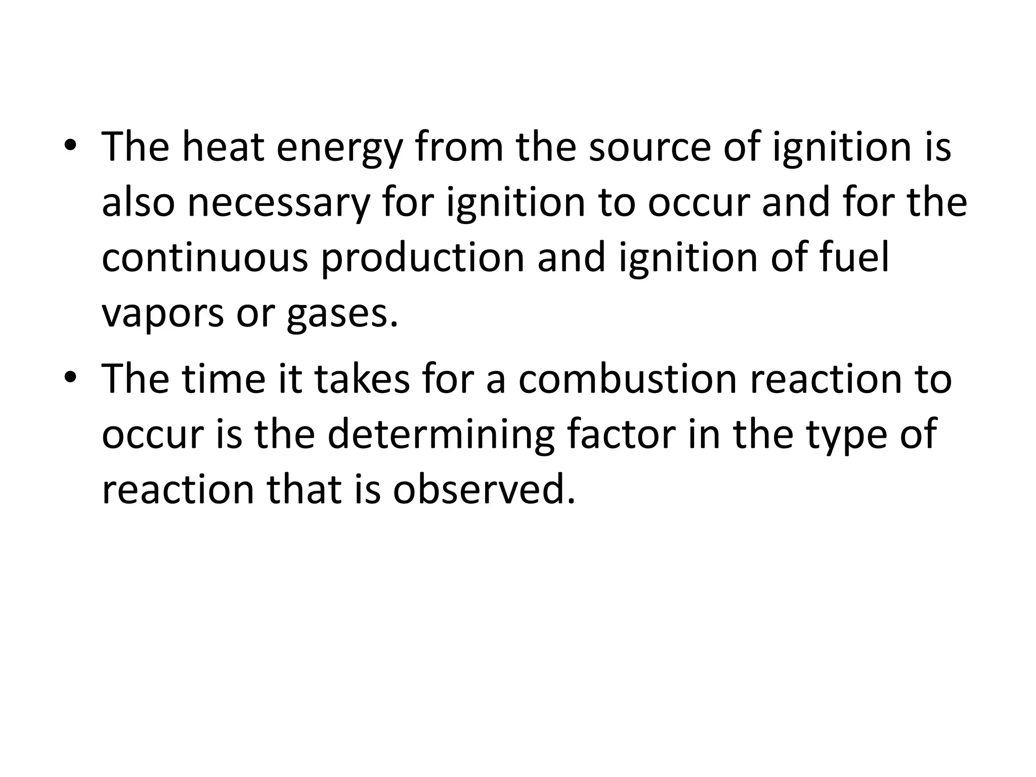 • The heat energy from the source of ignition is 
also necessary for ignition to occur and for the 
continuous production and ignition of fuel 
vapors or gases. 
• The time it takes for a combustion reaction to 
occur is the determining factor in the type of 
reaction that is observed. 
 