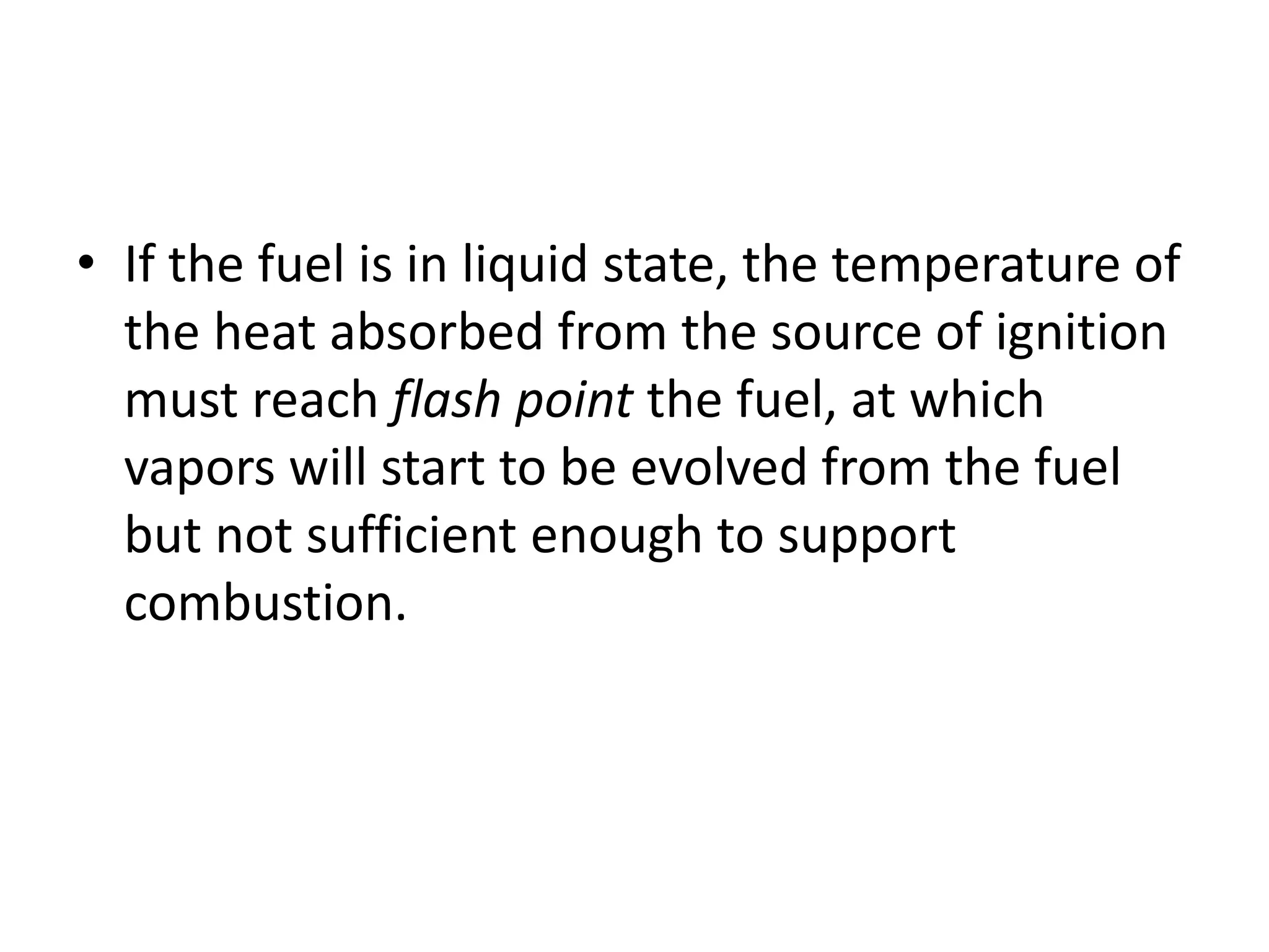 • If the fuel is in liquid state, the temperature of 
the heat absorbed from the source of ignition 
must reach flash point the fuel, at which 
vapors will start to be evolved from the fuel 
but not sufficient enough to support 
combustion. 
 