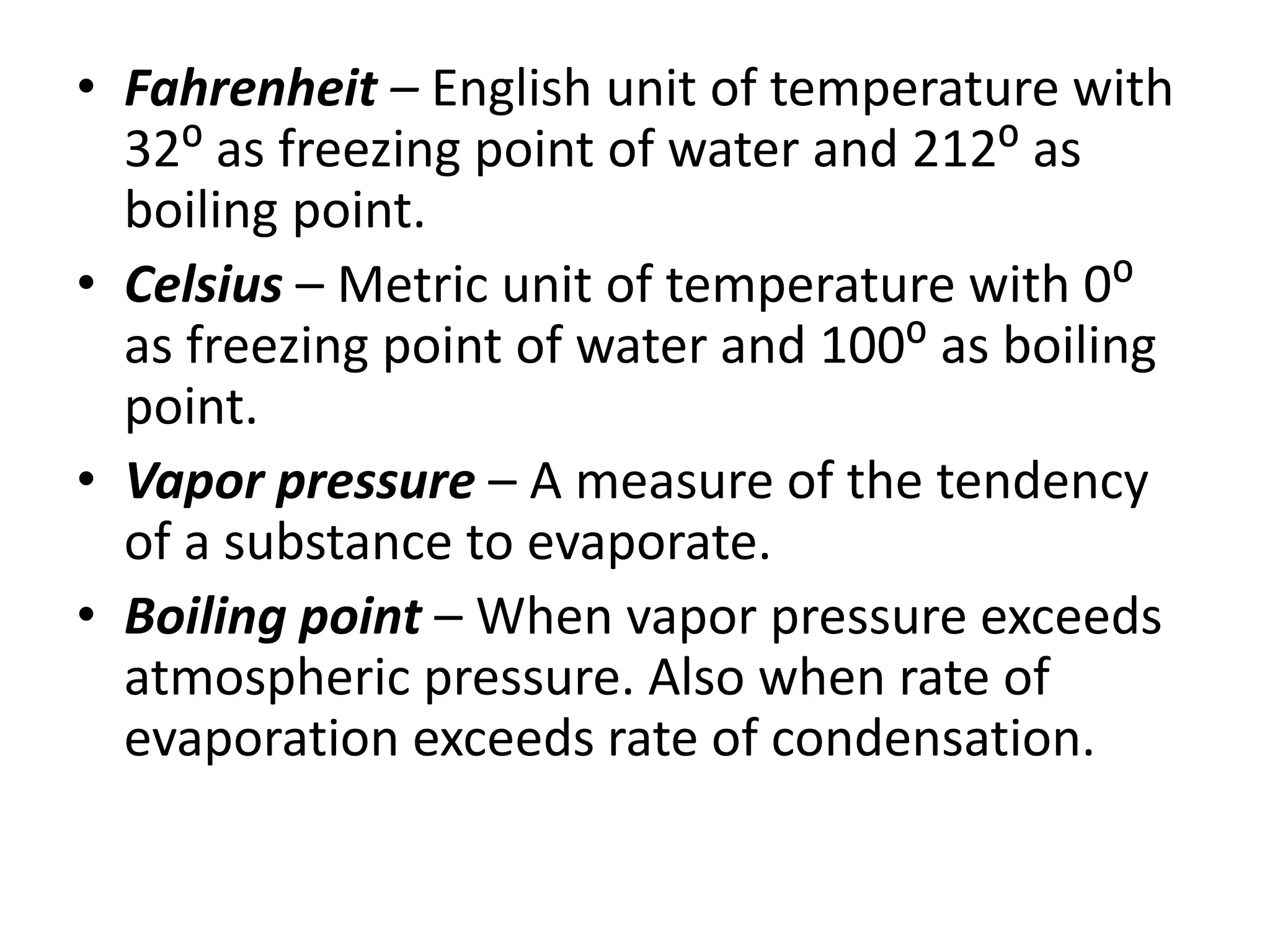 • Fahrenheit – English unit of temperature with 
32⁰ as freezing point of water and 212⁰ as 
boiling point. 
• Celsius – Metric unit of temperature with 0⁰ 
as freezing point of water and 100⁰ as boiling 
point. 
• Vapor pressure – A measure of the tendency 
of a substance to evaporate. 
• Boiling point – When vapor pressure exceeds 
atmospheric pressure. Also when rate of 
evaporation exceeds rate of condensation. 
 