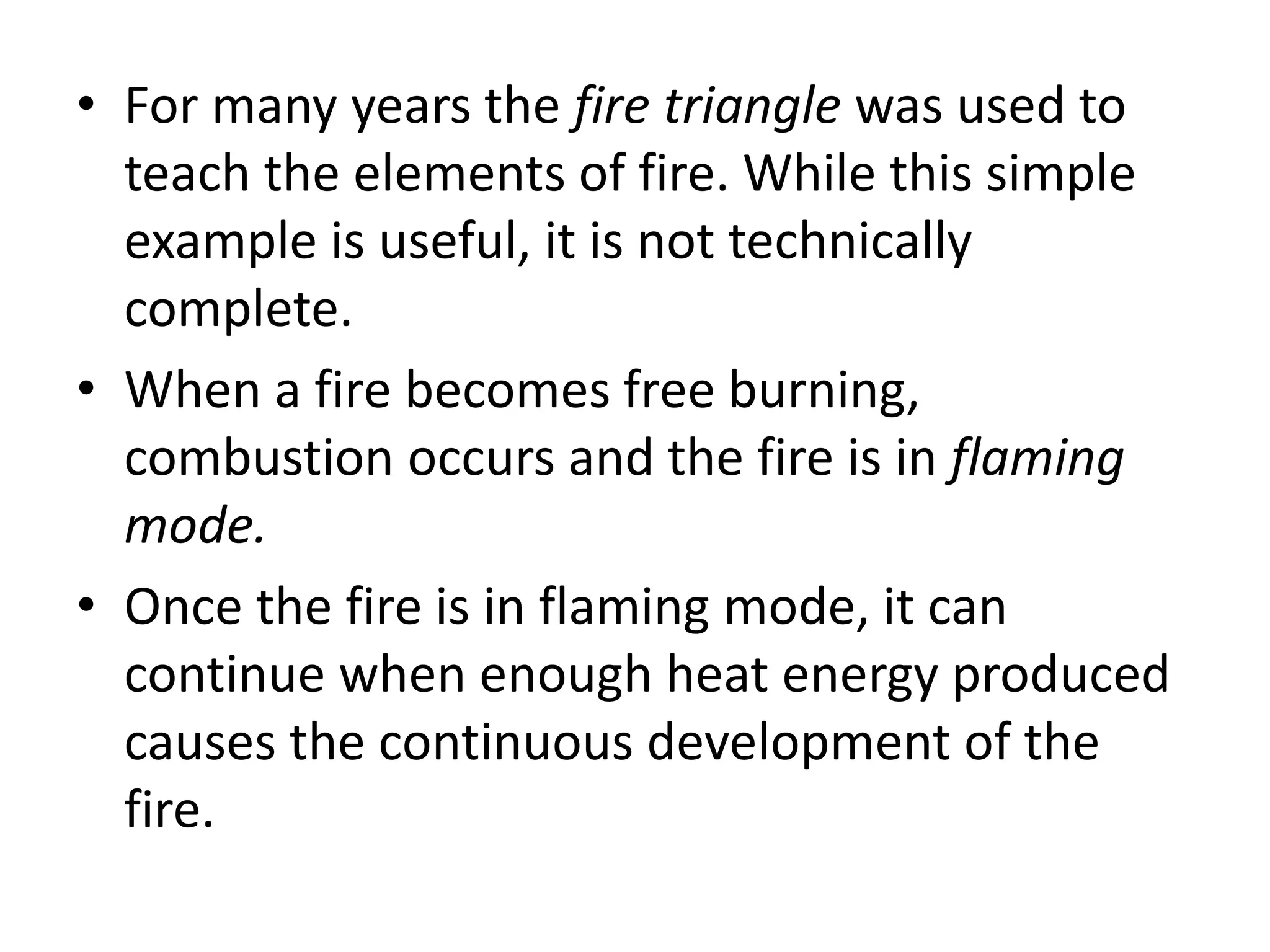 • For many years the fire triangle was used to 
teach the elements of fire. While this simple 
example is useful, it is not technically 
complete. 
• When a fire becomes free burning, 
combustion occurs and the fire is in flaming 
mode. 
• Once the fire is in flaming mode, it can 
continue when enough heat energy produced 
causes the continuous development of the 
fire. 
 