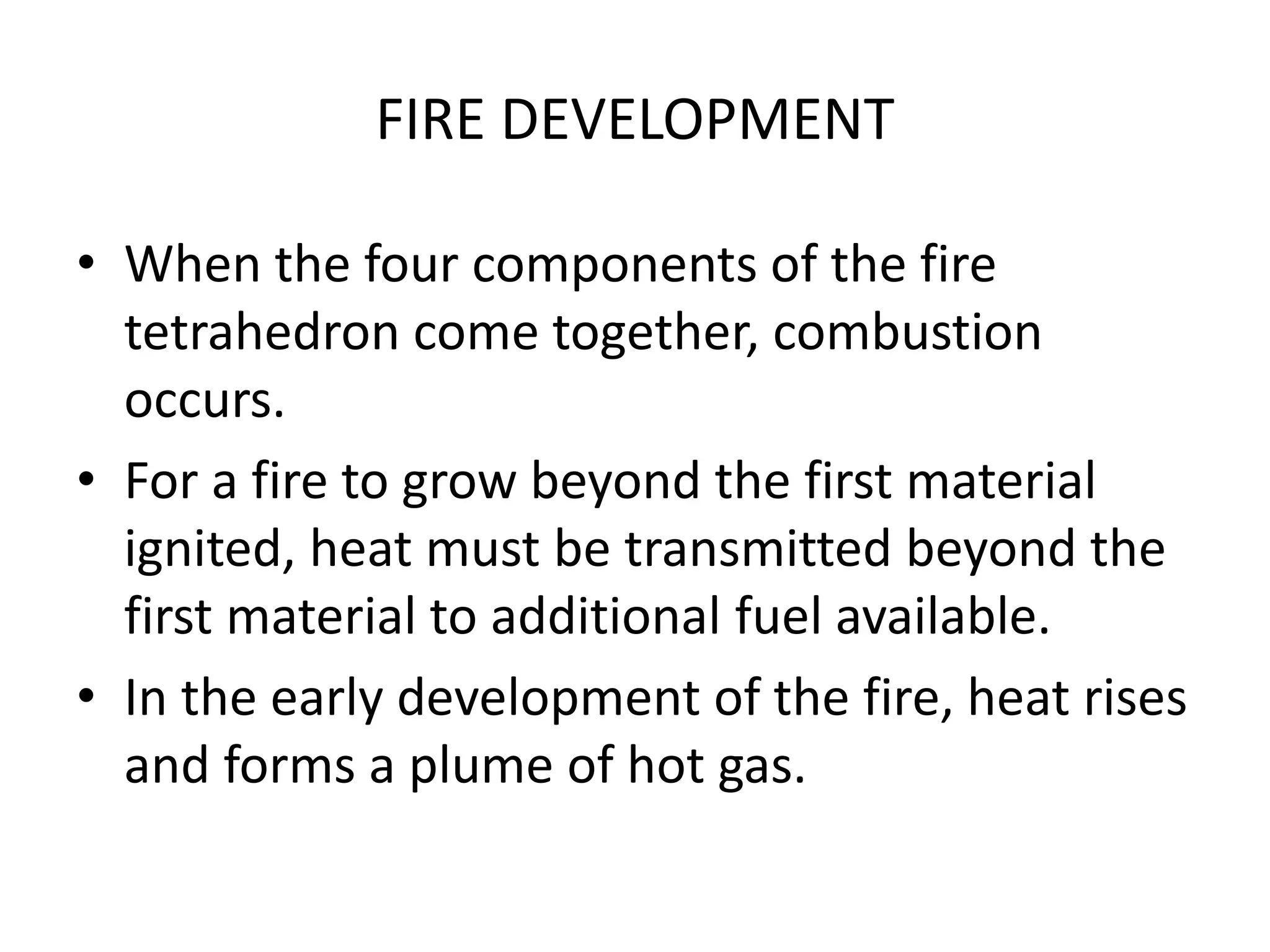 FIRE DEVELOPMENT 
• When the four components of the fire 
tetrahedron come together, combustion 
occurs. 
• For a fire to grow beyond the first material 
ignited, heat must be transmitted beyond the 
first material to additional fuel available. 
• In the early development of the fire, heat rises 
and forms a plume of hot gas. 
 