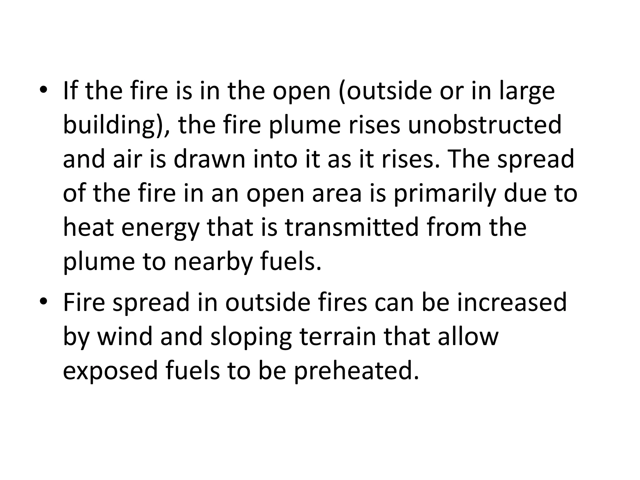 • If the fire is in the open (outside or in large 
building), the fire plume rises unobstructed 
and air is drawn into it as it rises. The spread 
of the fire in an open area is primarily due to 
heat energy that is transmitted from the 
plume to nearby fuels. 
• Fire spread in outside fires can be increased 
by wind and sloping terrain that allow 
exposed fuels to be preheated. 
 