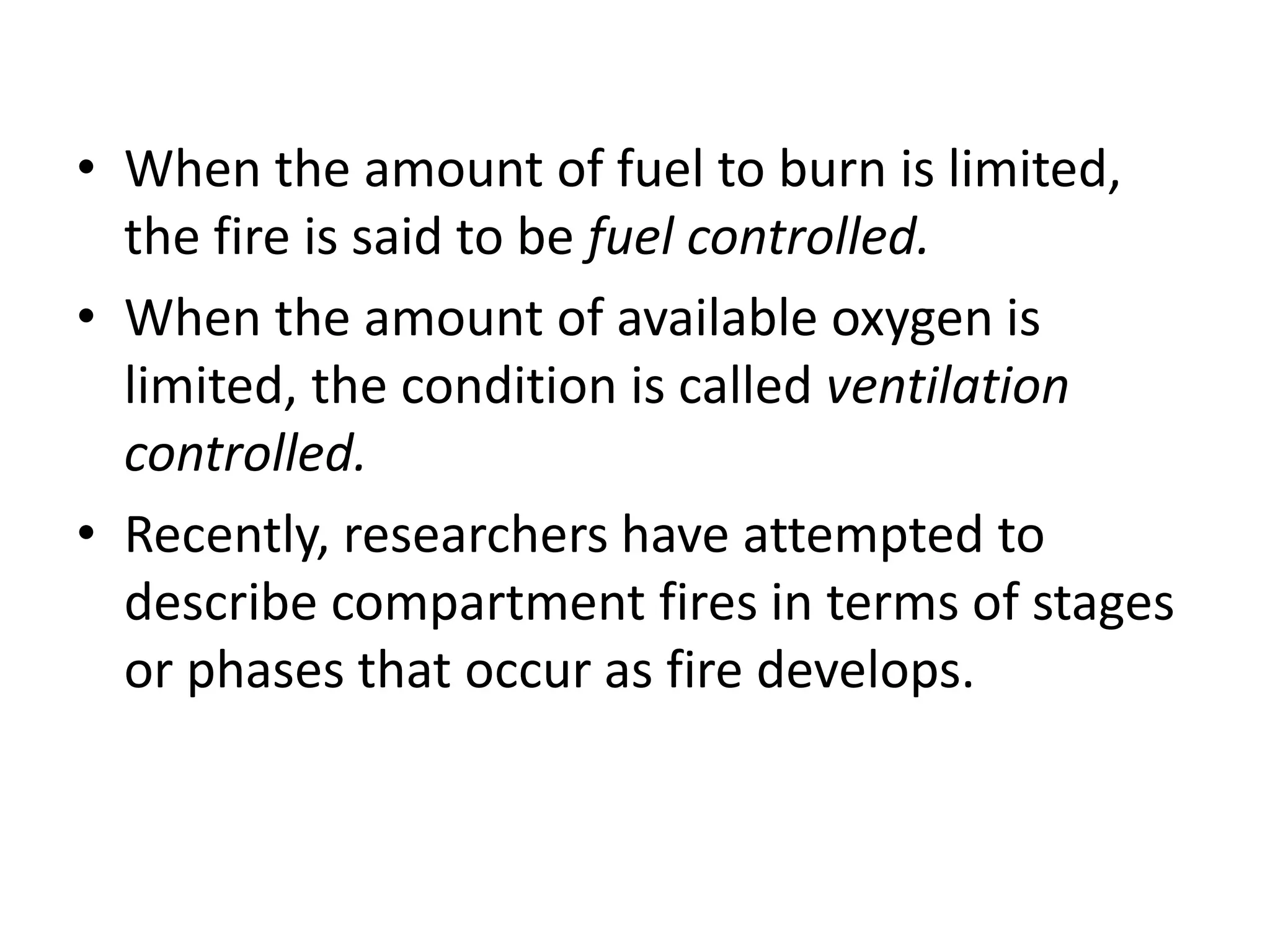 • When the amount of fuel to burn is limited, 
the fire is said to be fuel controlled. 
• When the amount of available oxygen is 
limited, the condition is called ventilation 
controlled. 
• Recently, researchers have attempted to 
describe compartment fires in terms of stages 
or phases that occur as fire develops. 
 