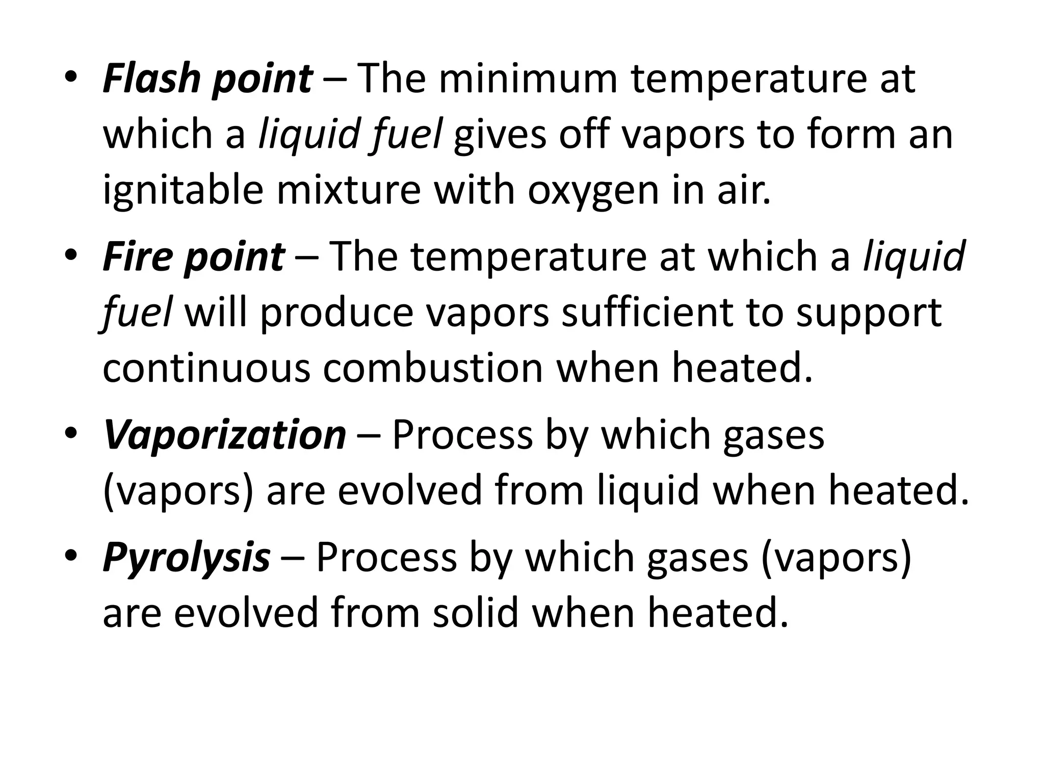 • Flash point – The minimum temperature at 
which a liquid fuel gives off vapors to form an 
ignitable mixture with oxygen in air. 
• Fire point – The temperature at which a liquid 
fuel will produce vapors sufficient to support 
continuous combustion when heated. 
• Vaporization – Process by which gases 
(vapors) are evolved from liquid when heated. 
• Pyrolysis – Process by which gases (vapors) 
are evolved from solid when heated. 
 