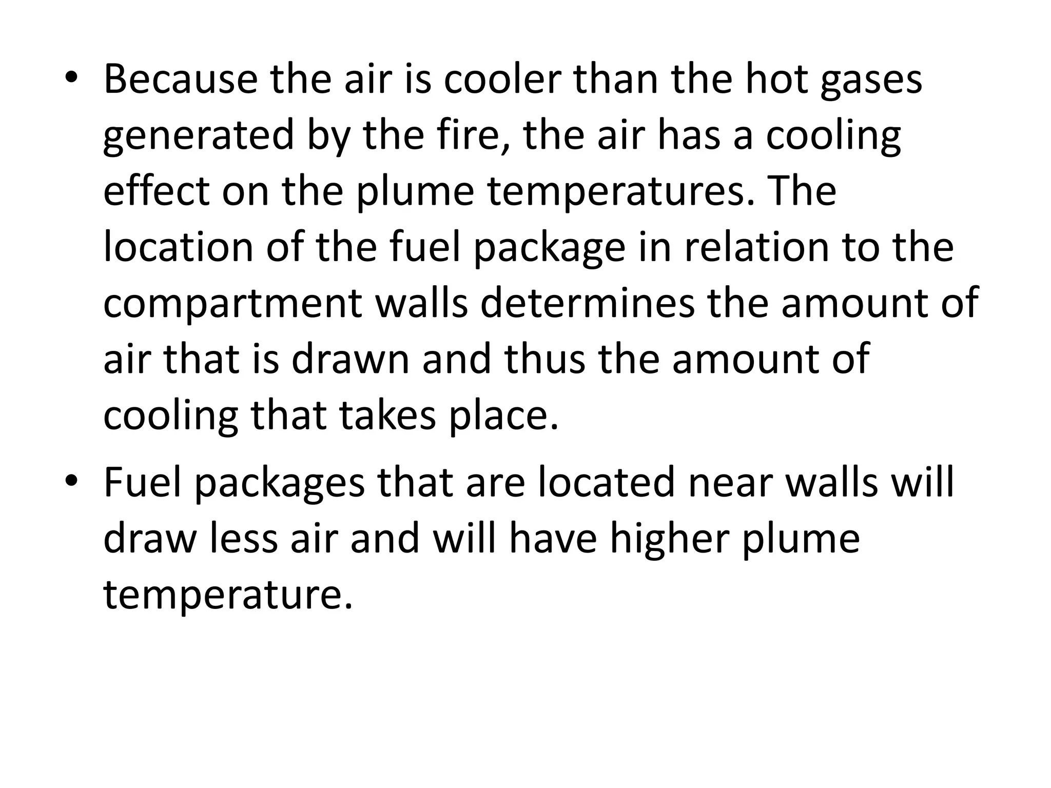 • Because the air is cooler than the hot gases 
generated by the fire, the air has a cooling 
effect on the plume temperatures. The 
location of the fuel package in relation to the 
compartment walls determines the amount of 
air that is drawn and thus the amount of 
cooling that takes place. 
• Fuel packages that are located near walls will 
draw less air and will have higher plume 
temperature. 
 