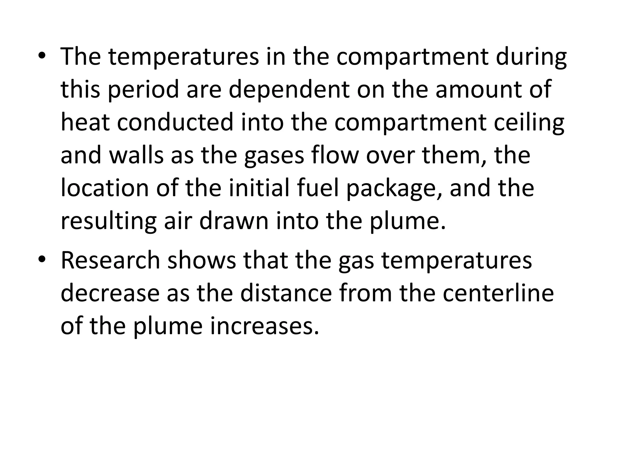• The temperatures in the compartment during 
this period are dependent on the amount of 
heat conducted into the compartment ceiling 
and walls as the gases flow over them, the 
location of the initial fuel package, and the 
resulting air drawn into the plume. 
• Research shows that the gas temperatures 
decrease as the distance from the centerline 
of the plume increases. 
 