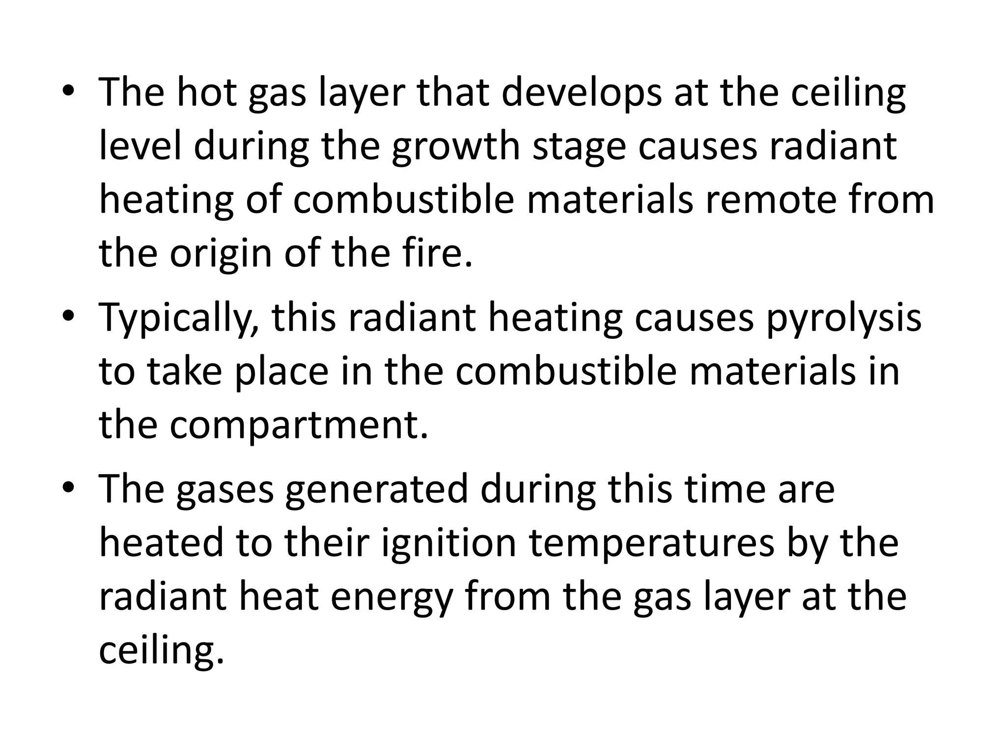 • The hot gas layer that develops at the ceiling 
level during the growth stage causes radiant 
heating of combustible materials remote from 
the origin of the fire. 
• Typically, this radiant heating causes pyrolysis 
to take place in the combustible materials in 
the compartment. 
• The gases generated during this time are 
heated to their ignition temperatures by the 
radiant heat energy from the gas layer at the 
ceiling. 
 