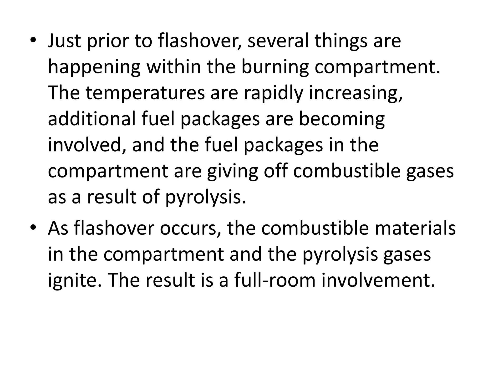 • Just prior to flashover, several things are 
happening within the burning compartment. 
The temperatures are rapidly increasing, 
additional fuel packages are becoming 
involved, and the fuel packages in the 
compartment are giving off combustible gases 
as a result of pyrolysis. 
• As flashover occurs, the combustible materials 
in the compartment and the pyrolysis gases 
ignite. The result is a full-room involvement. 
 