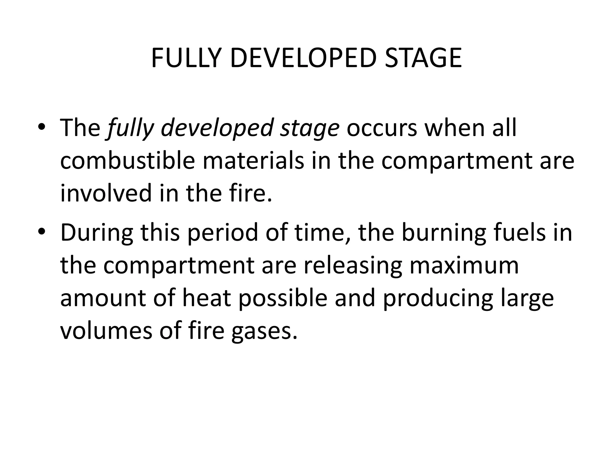 FULLY DEVELOPED STAGE 
• The fully developed stage occurs when all 
combustible materials in the compartment are 
involved in the fire. 
• During this period of time, the burning fuels in 
the compartment are releasing maximum 
amount of heat possible and producing large 
volumes of fire gases. 
 