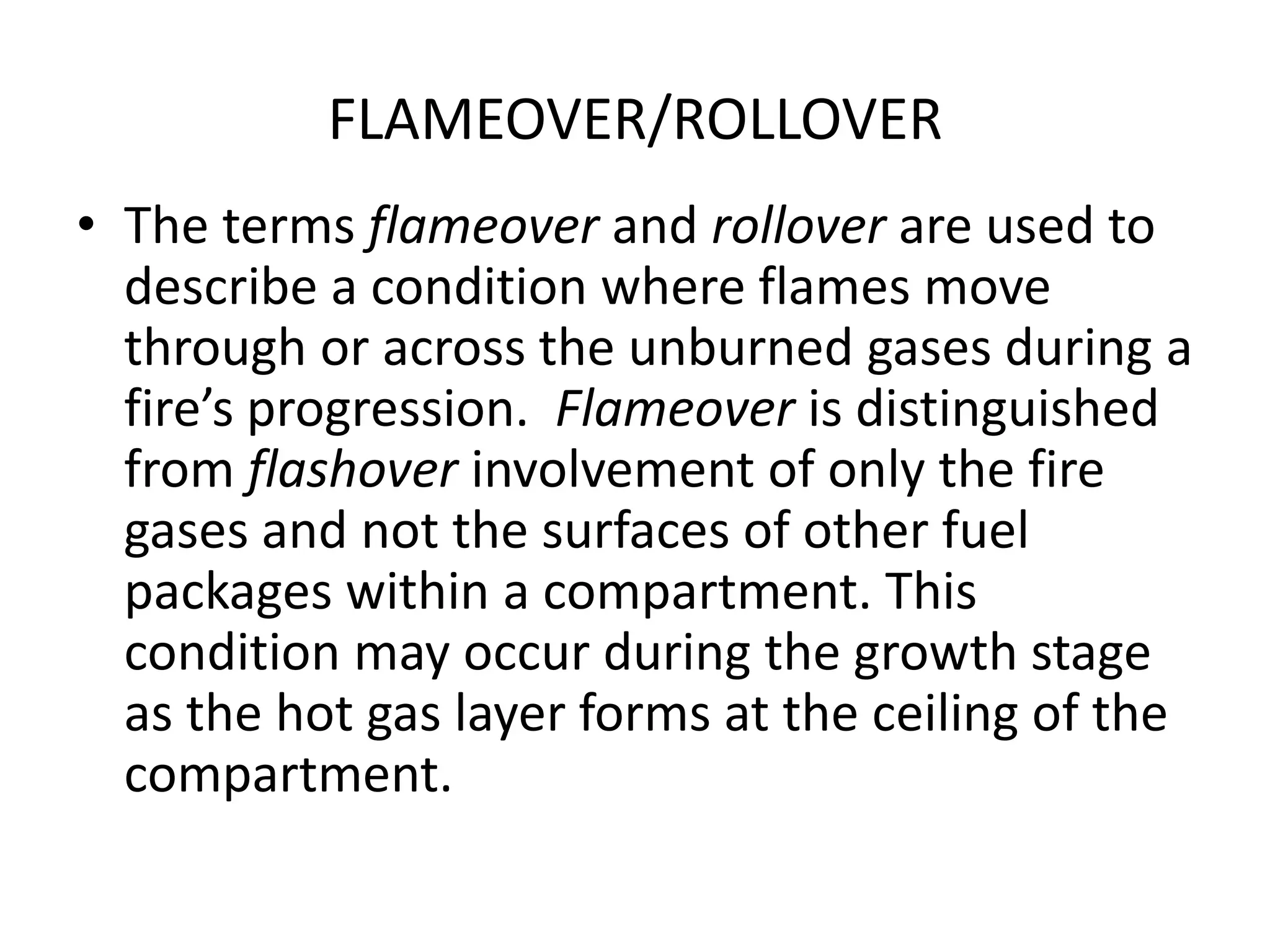 FLAMEOVER/ROLLOVER 
• The terms flameover and rollover are used to 
describe a condition where flames move 
through or across the unburned gases during a 
fire’s progression. Flameover is distinguished 
from flashover involvement of only the fire 
gases and not the surfaces of other fuel 
packages within a compartment. This 
condition may occur during the growth stage 
as the hot gas layer forms at the ceiling of the 
compartment. 
 