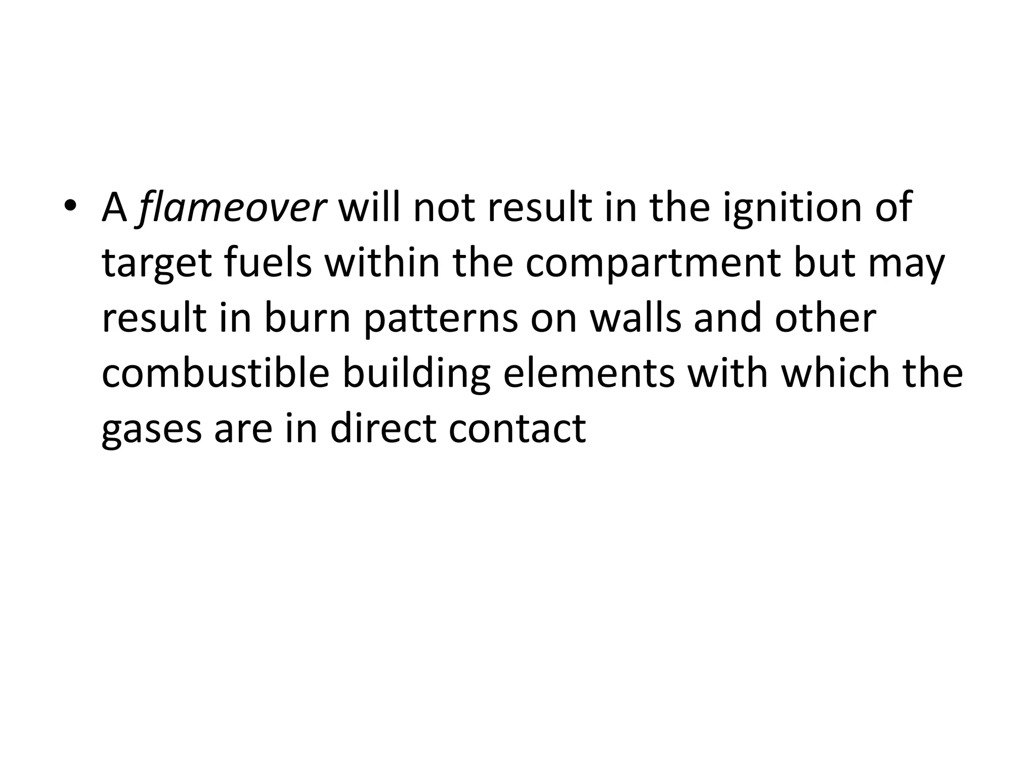 • A flameover will not result in the ignition of 
target fuels within the compartment but may 
result in burn patterns on walls and other 
combustible building elements with which the 
gases are in direct contact 
 