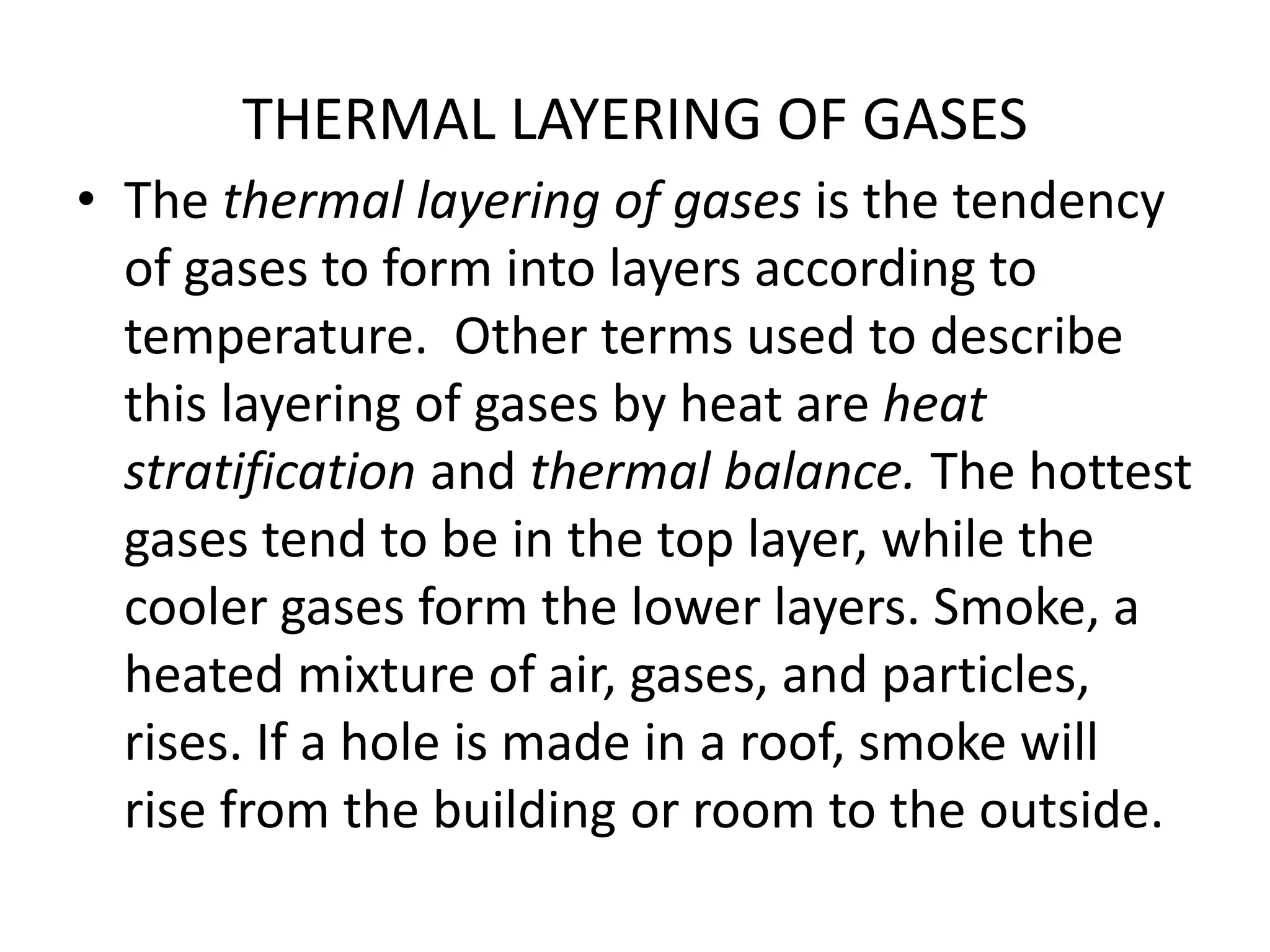 THERMAL LAYERING OF GASES 
• The thermal layering of gases is the tendency 
of gases to form into layers according to 
temperature. Other terms used to describe 
this layering of gases by heat are heat 
stratification and thermal balance. The hottest 
gases tend to be in the top layer, while the 
cooler gases form the lower layers. Smoke, a 
heated mixture of air, gases, and particles, 
rises. If a hole is made in a roof, smoke will 
rise from the building or room to the outside. 
 