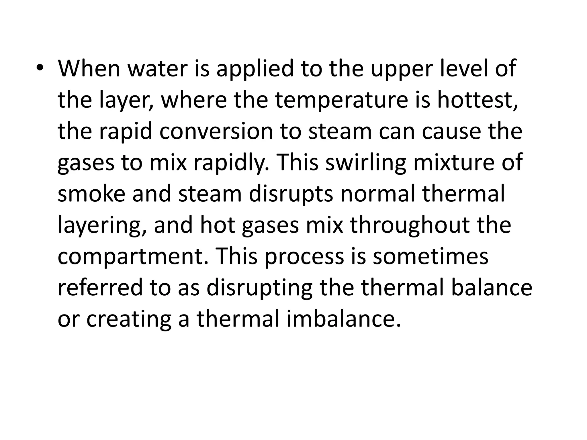 • When water is applied to the upper level of 
the layer, where the temperature is hottest, 
the rapid conversion to steam can cause the 
gases to mix rapidly. This swirling mixture of 
smoke and steam disrupts normal thermal 
layering, and hot gases mix throughout the 
compartment. This process is sometimes 
referred to as disrupting the thermal balance 
or creating a thermal imbalance. 
 