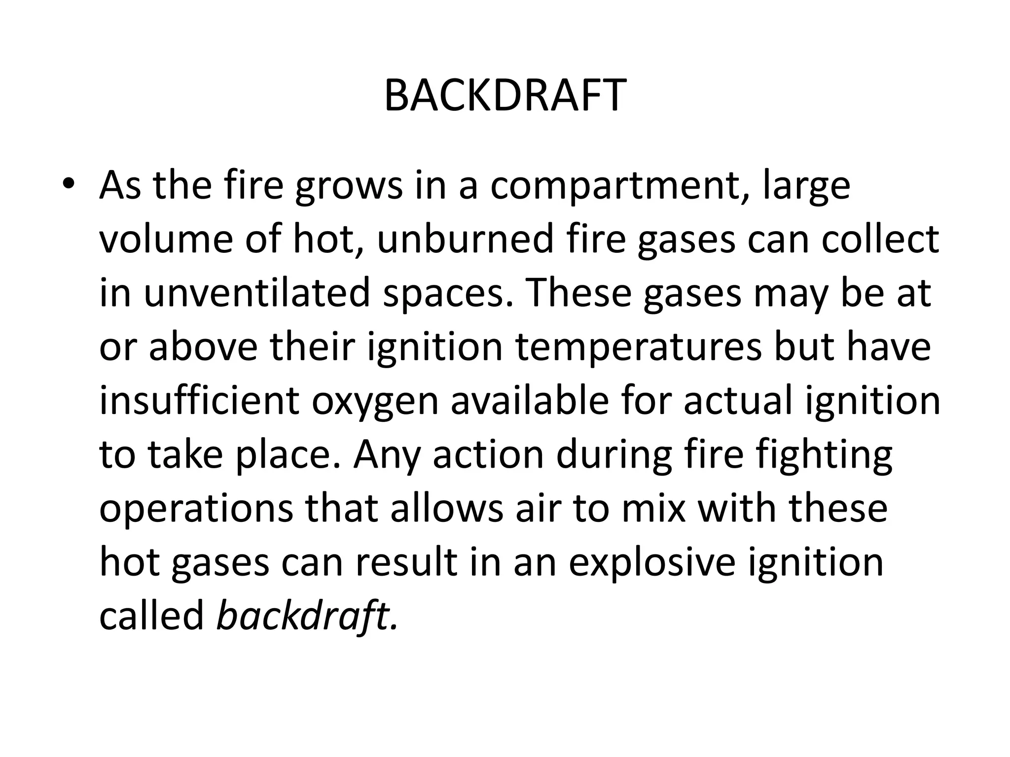 BACKDRAFT 
• As the fire grows in a compartment, large 
volume of hot, unburned fire gases can collect 
in unventilated spaces. These gases may be at 
or above their ignition temperatures but have 
insufficient oxygen available for actual ignition 
to take place. Any action during fire fighting 
operations that allows air to mix with these 
hot gases can result in an explosive ignition 
called backdraft. 
 