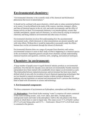 1
Environmental chemistry:
“Environmental chemistry is the scientific study of the chemical and biochemical
phenomena that occur in natural places.”
It should not be confused with green chemistry, which seeks to reduce potential pollution
at its source. It can be defined as the study of the sources, reactions, transport, effects,
and fates of chemical species in the air, soil, and water environments; and the effect of
human activity on these. Environmental chemistry is an interdisciplinary science that
includes atmospheric, aquatic and soil chemistry, as well as heavily relying on analytical
chemistry and being related to environmental and other areas of science.
Environmental chemistry involves first understanding how the uncontaminated
environment works, which chemicals in what concentrations are present naturally, and
with what effects. Without this it would be impossible to accurately study the effects
humans have on the environment through the release of chemicals.
Environmental chemists draw on a range of concepts from chemistry and various
environmental sciences to assist in their study of what is happening to a chemical species
in the environment. Important general concepts from chemistry include understanding
chemical reactions and equations, solutions, units, sampling, and analytical techniques.
Chemistry in environment:
A large number of people seem to regard chemical industry products as environmental
pollutants. Over the last few decades more and more environmentally friendly materials
and products have been realsed with considerably lower impact on environment as such.
The relationship between industrial processes and environment has been more clearly
defined which in turn calls for invention of novel chemical engineering technologies that
are less harmful to natural environment.Another evident ecological demand is for
updating relevant legislature on national and international level- a process that should go
hand in hand with investments in science and technology.
1. Environmental components
The three components of environment are hydrosphere, atmosphere and lithosphere.
1.1. Hydrosphere ( from Greek hydro meaning “water”) comprises all waters contained
on the Earth including oceans , seas, rivers ,lakes, dam lakes, swamps glaciers,
underground waters and water in the atmosphere. Earth is the only planet in the Solar
system on which there is water in liquid state. This water covers 71 % of Earth’s surface
(97,5 % of water being saline and 2,5 % — freshwater). About 67,8 % of all fresh water
is contained in the glaciers.
 