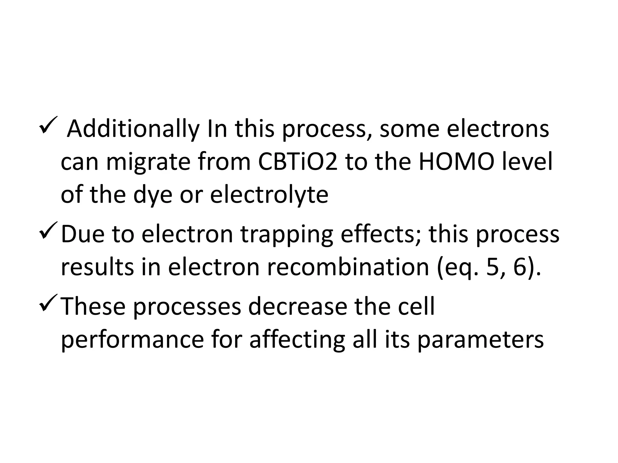  Additionally In this process, some electrons
can migrate from CBTiO2 to the HOMO level
of the dye or electrolyte
Due to electron trapping effects; this process
results in electron recombination (eq. 5, 6).
These processes decrease the cell
performance for affecting all its parameters
 