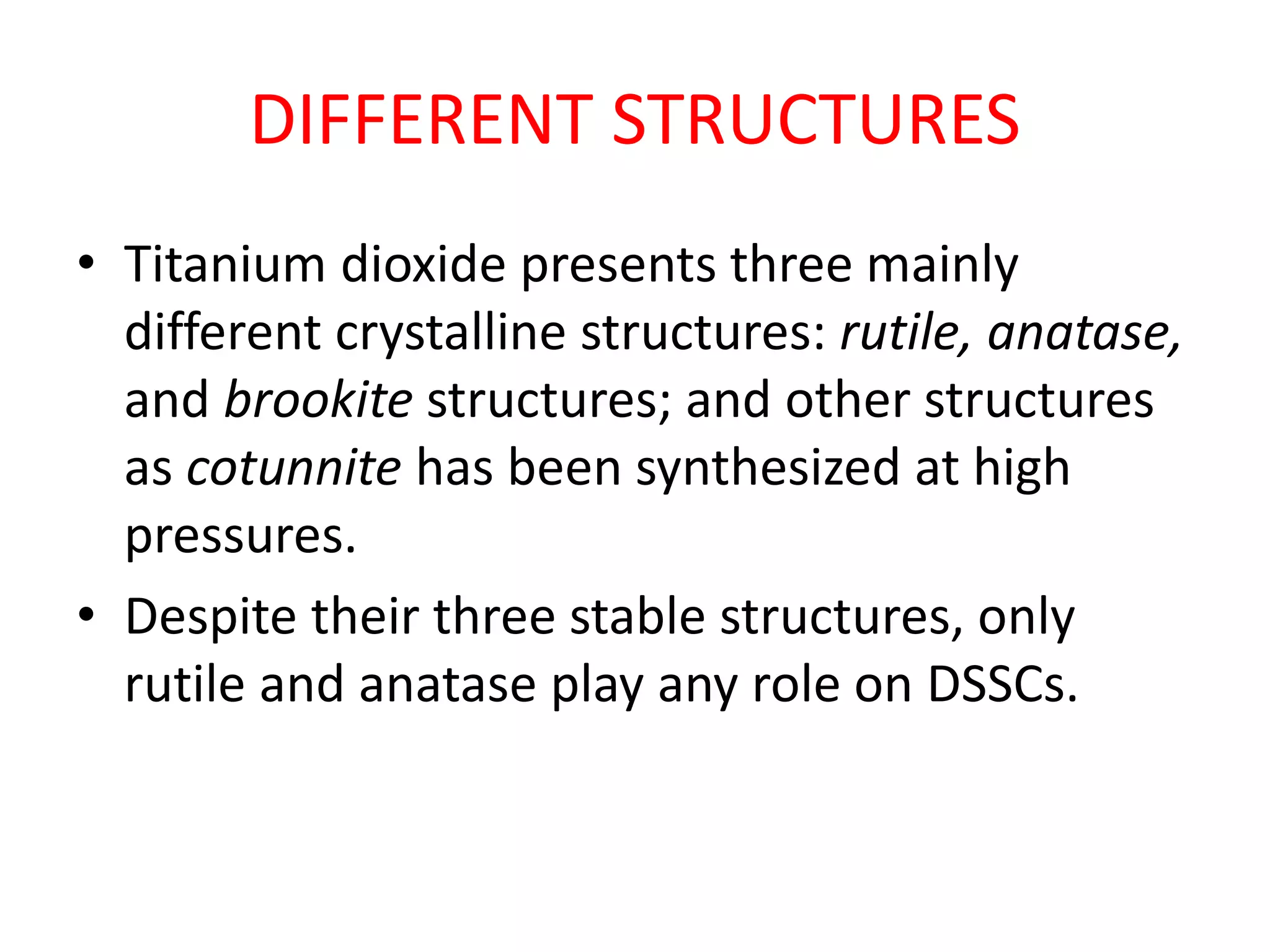 DIFFERENT STRUCTURES
• Titanium dioxide presents three mainly
different crystalline structures: rutile, anatase,
and brookite structures; and other structures
as cotunnite has been synthesized at high
pressures.
• Despite their three stable structures, only
rutile and anatase play any role on DSSCs.
 