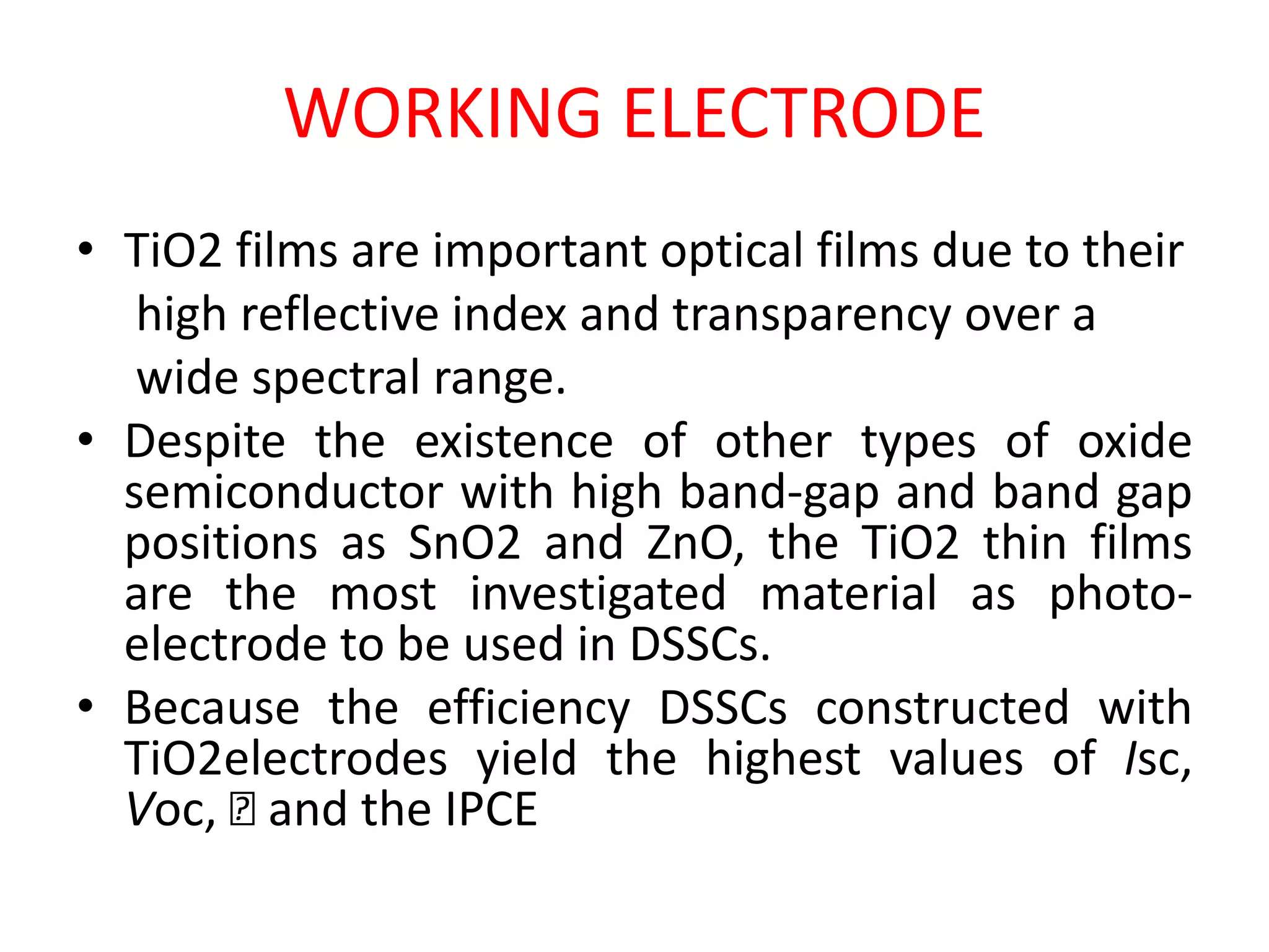 WORKING ELECTRODE
• TiO2 films are important optical films due to their
high reflective index and transparency over a
wide spectral range.
• Despite the existence of other types of oxide
semiconductor with high band-gap and band gap
positions as SnO2 and ZnO, the TiO2 thin films
are the most investigated material as photo-
electrode to be used in DSSCs.
• Because the efficiency DSSCs constructed with
TiO2electrodes yield the highest values of Isc,
Voc, 􀇈 and the IPCE
 