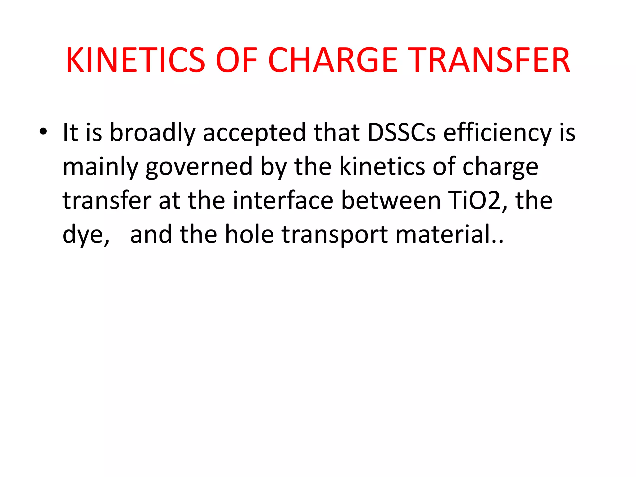 KINETICS OF CHARGE TRANSFER
• It is broadly accepted that DSSCs efficiency is
mainly governed by the kinetics of charge
transfer at the interface between TiO2, the
dye, and the hole transport material..
 