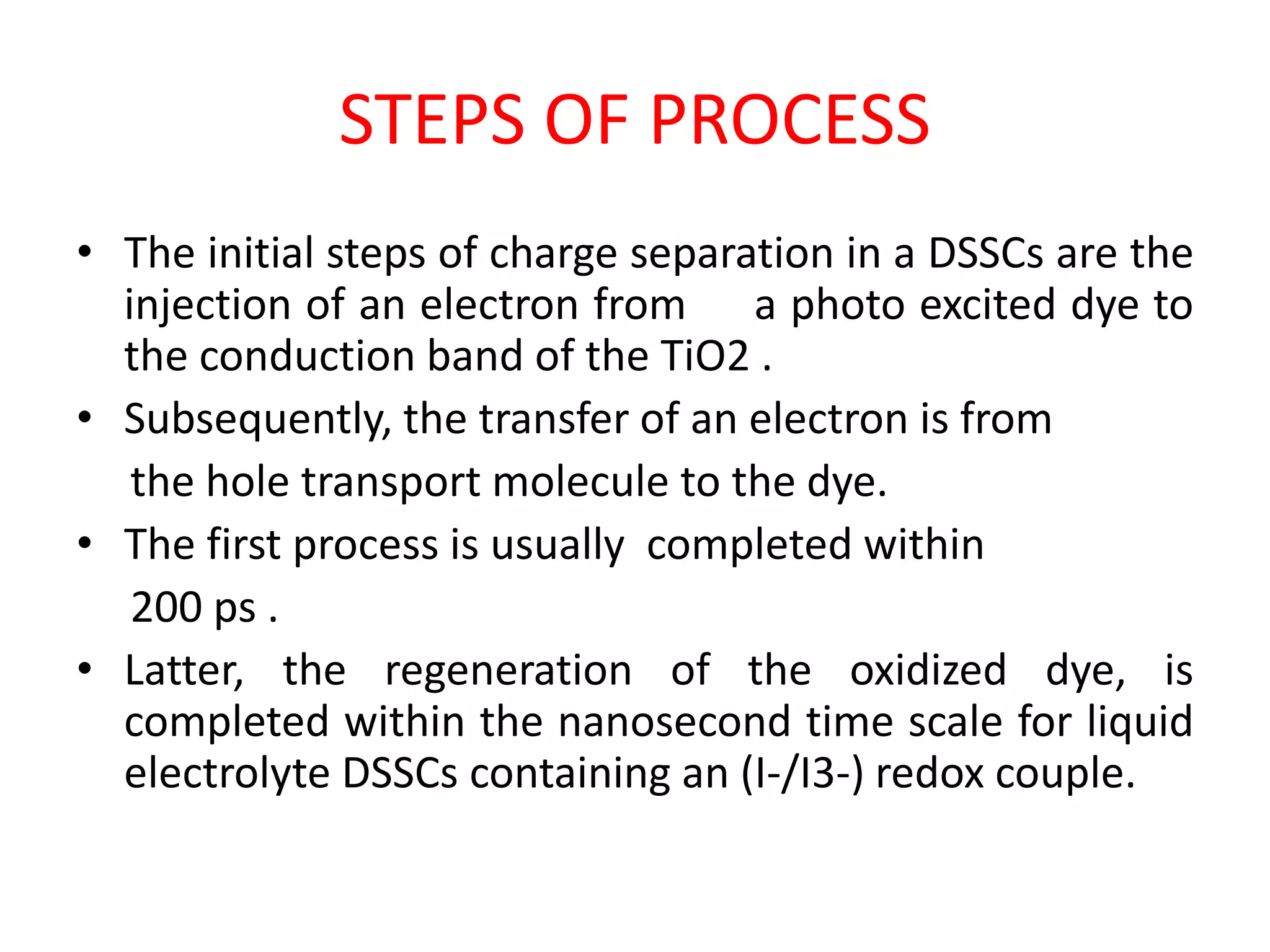 STEPS OF PROCESS
• The initial steps of charge separation in a DSSCs are the
injection of an electron from a photo excited dye to
the conduction band of the TiO2 .
• Subsequently, the transfer of an electron is from
the hole transport molecule to the dye.
• The first process is usually completed within
200 ps .
• Latter, the regeneration of the oxidized dye, is
completed within the nanosecond time scale for liquid
electrolyte DSSCs containing an (I-/I3-) redox couple.
 