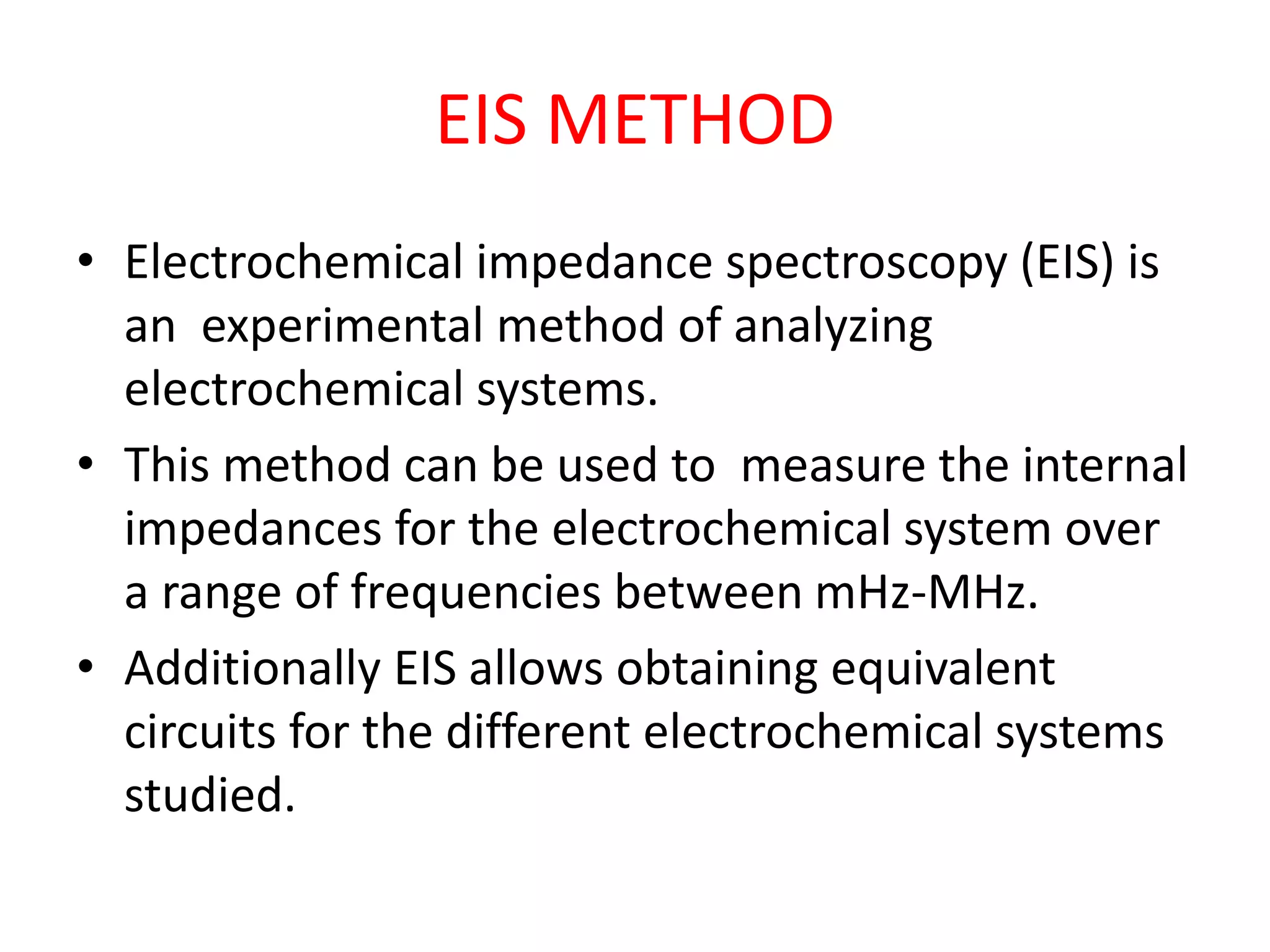 EIS METHOD
• Electrochemical impedance spectroscopy (EIS) is
an experimental method of analyzing
electrochemical systems.
• This method can be used to measure the internal
impedances for the electrochemical system over
a range of frequencies between mHz-MHz.
• Additionally EIS allows obtaining equivalent
circuits for the different electrochemical systems
studied.
 