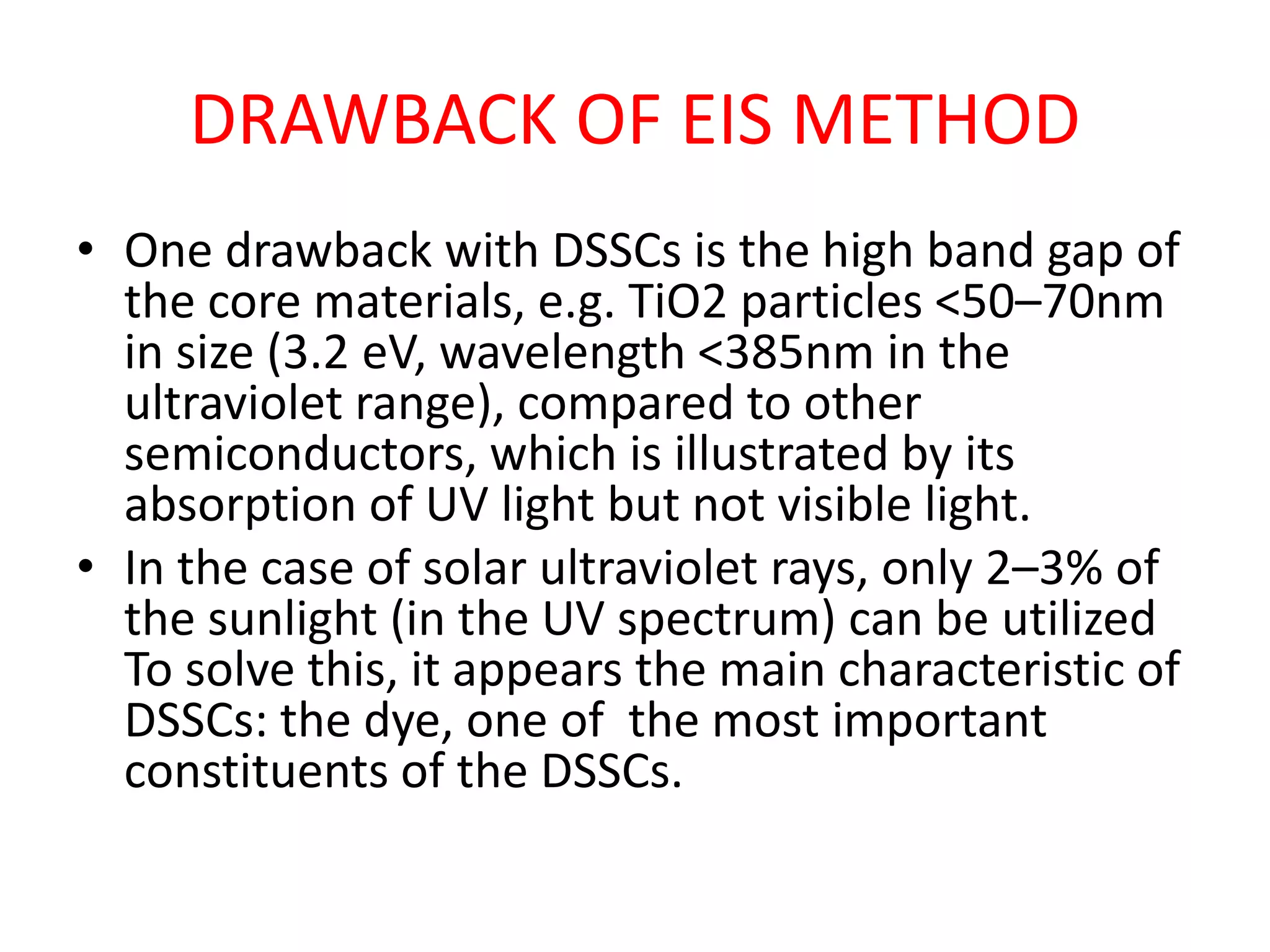 DRAWBACK OF EIS METHOD
• One drawback with DSSCs is the high band gap of
the core materials, e.g. TiO2 particles <50–70nm
in size (3.2 eV, wavelength <385nm in the
ultraviolet range), compared to other
semiconductors, which is illustrated by its
absorption of UV light but not visible light.
• In the case of solar ultraviolet rays, only 2–3% of
the sunlight (in the UV spectrum) can be utilized
To solve this, it appears the main characteristic of
DSSCs: the dye, one of the most important
constituents of the DSSCs.
 