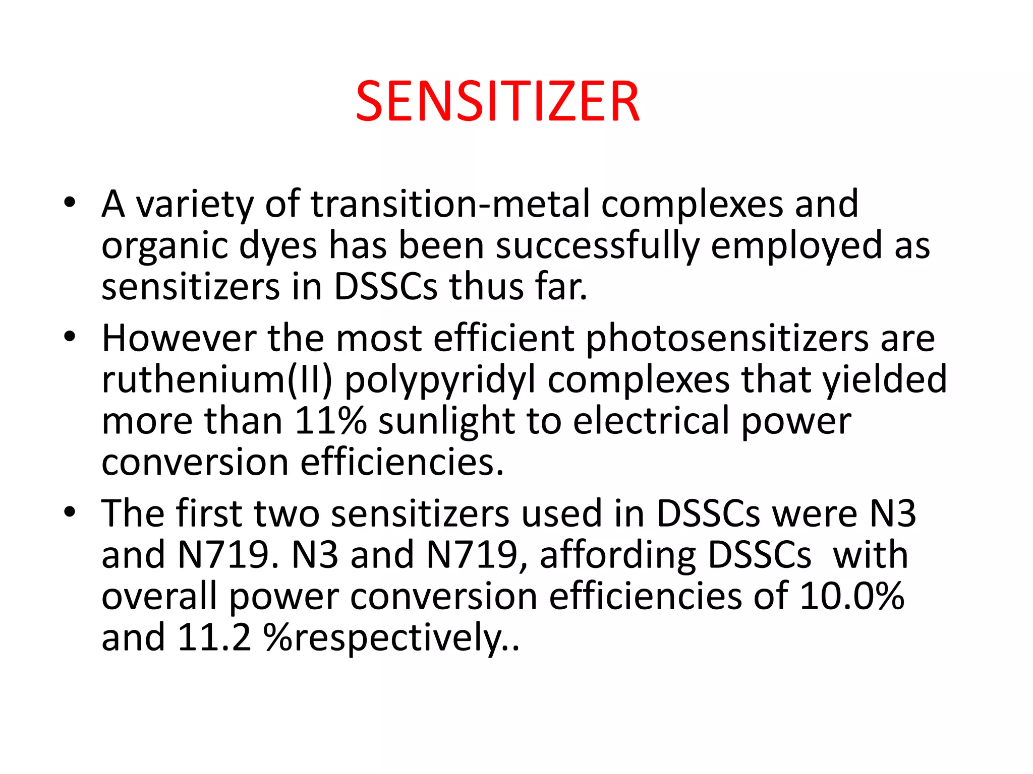 • A variety of transition-metal complexes and
organic dyes has been successfully employed as
sensitizers in DSSCs thus far.
• However the most efficient photosensitizers are
ruthenium(II) polypyridyl complexes that yielded
more than 11% sunlight to electrical power
conversion efficiencies.
• The first two sensitizers used in DSSCs were N3
and N719. N3 and N719, affording DSSCs with
overall power conversion efficiencies of 10.0%
and 11.2 %respectively..
SENSITIZER
 