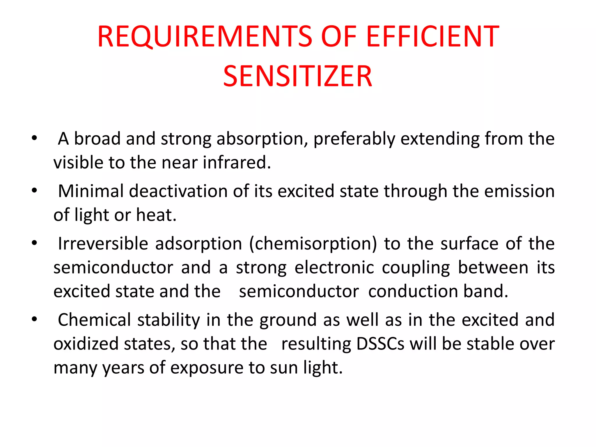 REQUIREMENTS OF EFFICIENT
SENSITIZER
• A broad and strong absorption, preferably extending from the
visible to the near infrared.
• Minimal deactivation of its excited state through the emission
of light or heat.
• Irreversible adsorption (chemisorption) to the surface of the
semiconductor and a strong electronic coupling between its
excited state and the semiconductor conduction band.
• Chemical stability in the ground as well as in the excited and
oxidized states, so that the resulting DSSCs will be stable over
many years of exposure to sun light.
 