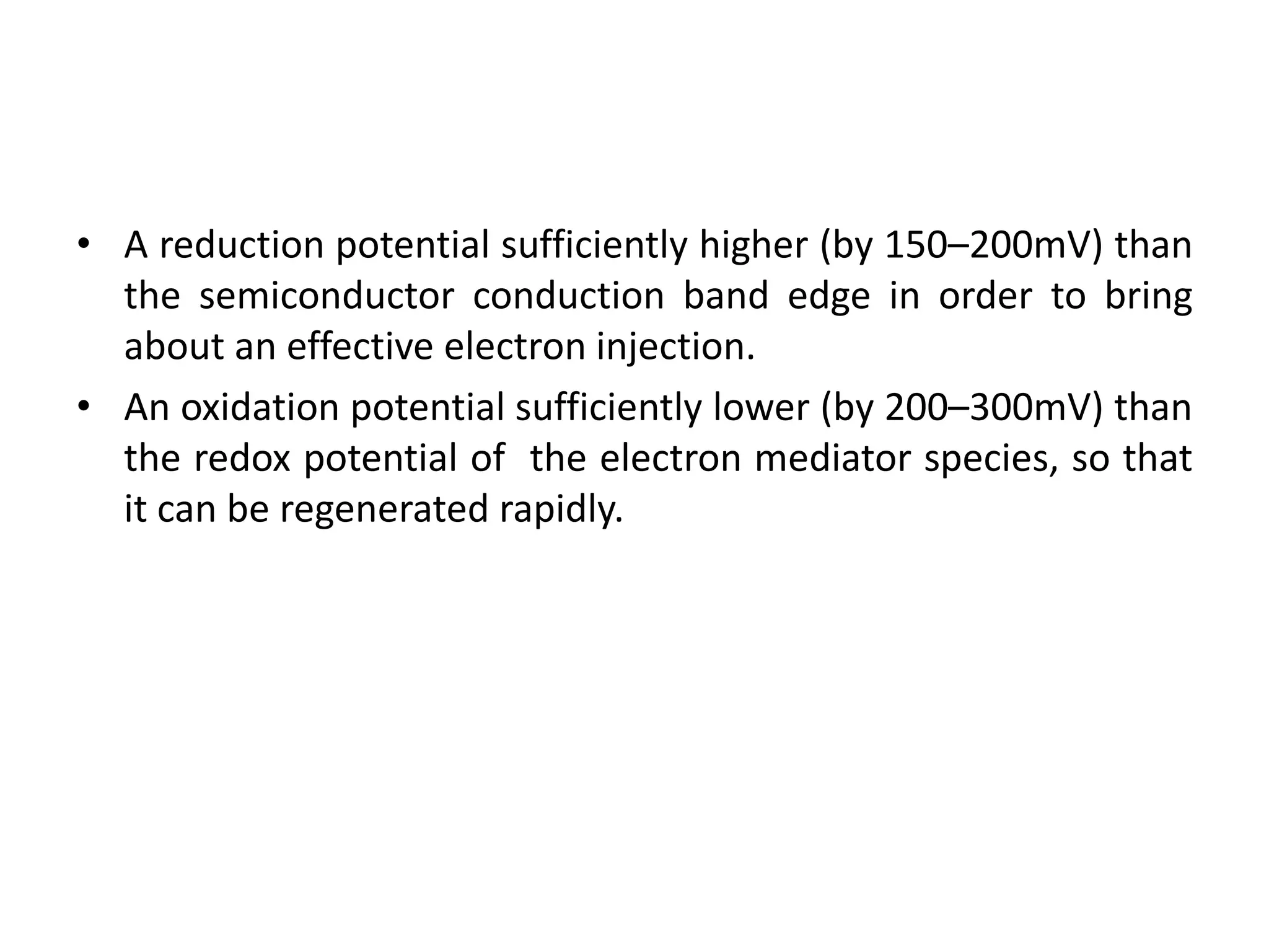 • A reduction potential sufficiently higher (by 150–200mV) than
the semiconductor conduction band edge in order to bring
about an effective electron injection.
• An oxidation potential sufficiently lower (by 200–300mV) than
the redox potential of the electron mediator species, so that
it can be regenerated rapidly.
 